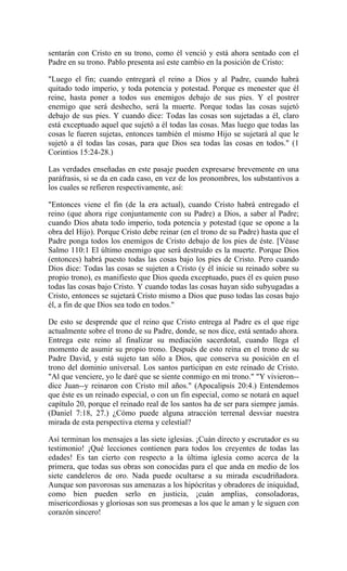 sentarán con Cristo en su trono, como él venció y está ahora sentado con el
Padre en su trono. Pablo presenta así este cambio en la posición de Cristo:
"Luego el fin; cuando entregará el reino a Dios y al Padre, cuando habrá
quitado todo imperio, y toda potencia y potestad. Porque es menester que él
reine, hasta poner a todos sus enemigos debajo de sus pies. Y el postrer
enemigo que será deshecho, será la muerte. Porque todas las cosas sujetó
debajo de sus pies. Y cuando dice: Todas las cosas son sujetadas a él, claro
está exceptuado aquel que sujetó a él todas las cosas. Mas luego que todas las
cosas le fueren sujetas, entonces también el mismo Hijo se sujetará al que le
sujetó a él todas las cosas, para que Dios sea todas las cosas en todos." (1
Corintios 15:24-28.)
Las verdades enseñadas en este pasaje pueden expresarse brevemente en una
paráfrasis, si se da en cada caso, en vez de los pronombres, los substantivos a
los cuales se refieren respectivamente, así:
"Entonces viene el fin (de la era actual), cuando Cristo habrá entregado el
reino (que ahora rige conjuntamente con su Padre) a Dios, a saber al Padre;
cuando Dios abata todo imperio, toda potencia y potestad (que se opone a la
obra del Hijo). Porque Cristo debe reinar (en el trono de su Padre) hasta que el
Padre ponga todos los enemigos de Cristo debajo de los pies de éste. [Véase
Salmo 110:1 El último enemigo que será destruído es la muerte. Porque Dios
(entonces) habrá puesto todas las cosas bajo los pies de Cristo. Pero cuando
Dios dice: Todas las cosas se sujeten a Cristo (y él inicie su reinado sobre su
propio trono), es manifiesto que Dios queda exceptuado, pues él es quien puso
todas las cosas bajo Cristo. Y cuando todas las cosas hayan sido subyugadas a
Cristo, entonces se sujetará Cristo mismo a Dios que puso todas las cosas bajo
él, a fin de que Dios sea todo en todos."
De esto se desprende que el reino que Cristo entrega al Padre es el que rige
actualmente sobre el trono de su Padre, donde, se nos dice, está sentado ahora.
Entrega este reino al finalizar su mediación sacerdotal, cuando llega el
momento de asumir su propio trono. Después de esto reina en el trono de su
Padre David, y está sujeto tan sólo a Dios, que conserva su posición en el
trono del dominio universal. Los santos participan en este reinado de Cristo.
"Al que venciere, yo le daré que se siente conmigo en mi trono." "Y vivieron--
dice Juan--y reinaron con Cristo mil años." (Apocalipsis 20:4.) Entendemos
que éste es un reinado especial, o con un fin especial, como se notará en aquel
capítulo 20, porque el reinado real de los santos ha de ser para siempre jamás.
(Daniel 7:18, 27.) ¿Cómo puede alguna atracción terrenal desviar nuestra
mirada de esta perspectiva eterna y celestial?
Así terminan los mensajes a las siete iglesias. ¡Cuán directo y escrutador es su
testimonio! ¡Qué lecciones contienen para todos los creyentes de todas las
edades! Es tan cierto con respecto a la última iglesia como acerca de la
primera, que todas sus obras son conocidas para el que anda en medio de los
siete candeleros de oro. Nada puede ocultarse a su mirada escudriñadora.
Aunque son pavorosas sus amenazas a los hipócritas y obradores de iniquidad,
como bien pueden serlo en justicia, ¡cuán amplias, consoladoras,
misericordiosas y gloriosas son sus promesas a los que le aman y le siguen con
corazón sincero!
 