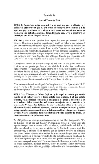 Capitulo IV
Ante el Trono de Dios
VERS. 1: Después de estas cosas miré, y he aquí una puerta abierta en el
cielo: y la primera voz que oí, era como de trompeta que hablaba e, y he
aquí una puerta abierta en el cielo: y la primera voz que oí, era como de
trompeta que hablaba conmigo, diciendo: Sube acá, y yo te mostraré las
cosas que han de ser después de éstas.
EN LOS primeros tres capítulos, Juan expuso la visión que tuvo del Hijo del
hombre. Describió su persona majestuosa, y anotó las palabras que pronunció
con voz como ruido de muchas aguas. Ahora se abren delante de nosotros una
nueva escena y una nueva visión. La expresión "después de estas cosas" no
significa que lo registrado en Apocalipsis 4 y los capítulos siguientes se haya
de realizar después que se haya cumplido todo lo que está registrado en los
tres capítulos anteriores. Significa tan sólo que después que el profeta hubo
visto y oído lo que ya registró, tuvo la nueva visión que ahora introduce.
"Una puerta abierta en el cielo."--Aquí se nos habla de una puerta abierta en
el cielo, no una puerta que diera acceso al cielo. La traducción castellana es
fiel al original: "He aquí, una puerta abierta en el cielo." No es como si el cielo
se abriera delante de Juan, como en el caso de Esteban (Hechos 7:26), sino
que algún lugar situado en el ciclo fué abierto delante de él, y se le permitió
contemplar lo que sucedía en el interior. Otras partes del libro demostrarán
claramente que el santuario celestial fué lo que Juan vió abierto.
"Las cosas que han de ser después."--Compárese esto con Apocalipsis 1:1. El
gran objeto de la Revelación parece consistir en presentar los sucesos futuros
en forma capaz de informar, edificar y consolar a la iglesia.
VERS. 2-5: Y luego yo fuí en Espíritu: y he aquí, un trono que estaba
puesto en el cielo, y sobre el trono estaba uno sentado. Y el que estaba
sentado, era al parecer semejante a una piedra de jaspe y de sardio: y un
arco celeste había alrededor del trono, semejante en el aspecto a la
esmeralda. Y alrededor del trono había veinticuatro sillas: y vi sobre las
sillas veinticuatro ancianos sentados, vestidos de ropas blancas; y tenían
sobre sus cabezas coronas de oro. Y del trono salían relámpagos y truenos
y voces: y siete lámparas de fuego estaban ardiendo delante del trono, las
cuales son los siete Espíritus de Dios.
En el Espíritu.--Ya hemos encontrado una vez en este libro la expresión: "Fuí
en Espíritu en el día del Señor." (Apocalipsis 1:10.) Y vimos que ella
significaba que Juan tuvo una visión en sábado, verdadero día del Señor. Si
allí expresaba el hecho de estar en visión, ha de denotar lo mismo aquí. Por
consiguiente, la primera visión terminó con el capítulo 3 y aquí se introduce
una nueva. No se opone a esta opinión la observación de que antes de esto,
como lo vemos en el primer versículo de este capítulo, Juan se hallaba en tal
condición espiritual que pudo mirar y ver una puerta abierta en el cielo y oír
una voz como poderoso sonido de trompeta que le llamaba a ver más de cerca
las cosas celestiales. Esteban también, lleno del Espíritu Santo, miró hacia
arriba y vió los cielos abiertos, y al Hijo del hombre a la diestra de Dios. Estar
 