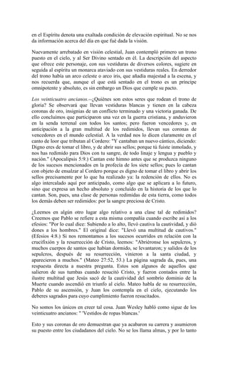 en el Espíritu denota una exaltada condición de elevación espiritual. No se nos
da información acerca del día en que fué dada la visión.
Nuevamente arrebatado en visión celestial, Juan contempló primero un trono
puesto en el cielo, y al Ser Divino sentado en él. La descripción del aspecto
que ofrece este personaje, con sus vestiduras de diversos colores, sugiere en
seguida al espíritu un monarca ataviado con sus vestiduras reales. En derredor
del trono había un arco celeste o arco iris, que añadía majestad a la escena, y
nos recuerda que, aunque el que está sentado en el trono es un príncipe
omnipotente y absoluto, es sin embargo un Dios que cumple su pacto.
Los veinticuatro ancianos.--¿Quiénes son estos seres que rodean el trono de
gloria? Se observará que llevan vestiduras blancas y tienen en la cabeza
coronas de oro, insignias de un conflicto terminado y una victoria ganada. De
ello concluímos que participaron una vez en la guerra cristiana, y anduvieron
en la senda terrenal con todos los santos; pero fueron vencedores y, en
anticipación a la gran multitud de los redimidos, llevan sus coronas de
vencedores en el mundo celestial. A la verdad nos lo dicen claramente en el
canto de loor que tributan al Cordero: "Y cantaban un nuevo cántico, diciendo:
Digno eres de tomar el libro, y de abrir sus sellos; porque tú fuiste inmolado, y
nos has redimido para Dios con tu sangre, de todo linaje y lengua y pueblo y
nación." (Apocalipsis 5:9.) Cantan este himno antes que se produzca ninguno
de los sucesos mencionados en la profecía de los siete sellos; pues lo cantan
con objeto de ensalzar al Cordero porque es digno de tomar el libro y abrir los
sellos precisamente por lo que ha realizado ya: la redención de ellos. No es
algo intercalado aquí por anticipado, como algo que se aplicara a lo futuro,
sino que expresa un hecho absoluto y concluído en la historia de los que lo
cantan. Son, pues, una clase de personas redimidas de esta tierra, como todos
los demás deben ser redimidos: por la sangre preciosa de Cristo.
¿Leemos en algún otro lugar algo relativo a una clase tal de redimidos?
Creemos que Pablo se refiere a esta misma compañía cuando escribe así a los
efesios: "Por lo cual dice: Subiendo a lo alto, llevó cautiva la cautividad, y dió
dones a los hombres." El original dice: "Llevó una multitud de cautivos."
(Efesios 4:8.) Si nos remontamos a los sucesos ocurridos en relación con la
crucifixión y la resurrección de Cristo, leemos: "Abriéronse los sepulcros, y
muchos cuerpos de santos que habían dormido, se levantaron; y salidos de los
sepulcros, después de su resurrección, vinieron a la santa ciudad, y
aparecieron a muchos." (Mateo 27:52, 53.) La página sagrada da, pues, una
respuesta directa a nuestra pregunta. Estos son algunos de aquellos que
salieron de sus tumbas cuando resucitó Cristo, y fueron contados entre la
ilustre multitud que Jesús sacó de la cautividad del sombrío dominio de la
Muerte cuando ascendió en triunfo al cielo. Mateo habla de su resurrección,
Pablo de su ascensión, y Juan los contempla en el cielo, ejecutando los
deberes sagrados para cuyo cumplimiento fueron resucitados.
No somos los únicos en creer tal cosa. Juan Wesley habló como sigue de los
veinticuatro ancianos: " 'Vestidos de ropas blancas.'
Esto y sus coronas de oro demuestran que ya acabaron su carrera y asumieron
su puesto entre los ciudadanos del cielo. No se los llama almas, y por lo tanto
 