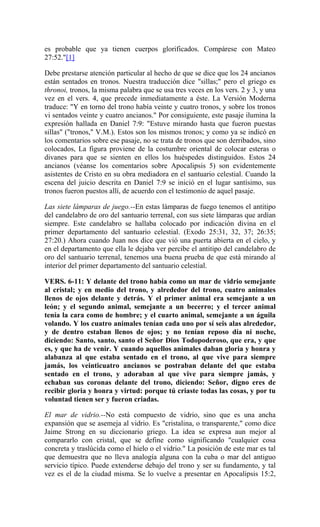 es probable que ya tienen cuerpos glorificados. Compárese con Mateo
27:52."[1]
Debe prestarse atención particular al hecho de que se dice que los 24 ancianos
están sentados en tronos. Nuestra traducción dice "sillas;" pero el griego es
thronoi, tronos, la misma palabra que se usa tres veces en los vers. 2 y 3, y una
vez en el vers. 4, que precede inmediatamente a éste. La Versión Moderna
traduce: "Y en torno del trono había veinte y cuatro tronos, y sobre los tronos
vi sentados veinte y cuatro ancianos." Por consiguiente, este pasaje ilumina la
expresión hallada en Daniel 7:9: "Estuve mirando hasta que fueron puestas
sillas" ("tronos," V.M.). Estos son los mismos tronos; y como ya se indicó en
los comentarios sobre ese pasaje, no se trata de tronos que son derribados, sino
colocados, La figura proviene de la costumbre oriental de colocar esteras o
divanes para que se sienten en ellos los huéspedes distinguidos. Estos 24
ancianos (véanse los comentarios sobre Apocalipsis 5) son evidentemente
asistentes de Cristo en su obra mediadora en el santuario celestial. Cuando la
escena del juicio descrita en Daniel 7:9 se inició en el lugar santísimo, sus
tronos fueron puestos allí, de acuerdo con el testimonio de aquel pasaje.
Las siete lámparas de juego.--En estas lámparas de fuego tenemos el antitipo
del candelabro de oro del santuario terrenal, con sus siete lámparas que ardían
siempre. Este candelabro se hallaba colocado por indicación divina en el
primer departamento del santuario celestial. (Exodo 25:31, 32, 37; 26:35;
27:20.) Ahora cuando Juan nos dice que vió una puerta abierta en el cielo, y
en el departamento que ella le dejaba ver percibe el antitipo del candelabro de
oro del santuario terrenal, tenemos una buena prueba de que está mirando al
interior del primer departamento del santuario celestial.
VERS. 6-11: Y delante del trono había como un mar de vidrio semejante
al cristal; y en medio del trono, y alrededor del trono, cuatro animales
llenos de ojos delante y detrás. Y el primer animal era semejante a un
león; y el segundo animal, semejante a un becerro; y el tercer animal
tenía la cara como de hombre; y el cuarto animal, semejante a un águila
volando. Y los cuatro animales tenían cada uno por sí seis alas alrededor,
y de dentro estaban llenos de ojos; y no tenían reposo día ni noche,
diciendo: Santo, santo, santo el Señor Dios Todopoderoso, que era, y que
es, y que ha de venir. Y cuando aquellos animales daban gloria y honra y
alabanza al que estaba sentado en el trono, al que vive para siempre
jamás, los veinticuatro ancianos se postraban delante del que estaba
sentado en el trono, y adoraban al que vive para siempre jamás, y
echaban sus coronas delante del trono, diciendo: Señor, digno eres de
recibir gloria y honra y virtud: porque tú criaste todas las cosas, y por tu
voluntad tienen ser y fueron criadas.
El mar de vidrio.--No está compuesto de vidrio, sino que es una ancha
expansión que se asemeja al vidrio. Es "cristalina, o transparente," como dice
Jaime Strong en su diccionario griego. La idea se expresa aun mejor al
compararlo con cristal, que se define como significando "cualquier cosa
concreta y traslúcida como el hielo o el vidrio." La posición de este mar es tal
que demuestra que no lleva analogía alguna con la cuba o mar del antiguo
servicio típico. Puede extenderse debajo del trono y ser su fundamento, y tal
vez es el de la ciudad misma. Se lo vuelve a presentar en Apocalipsis 15:2,
 