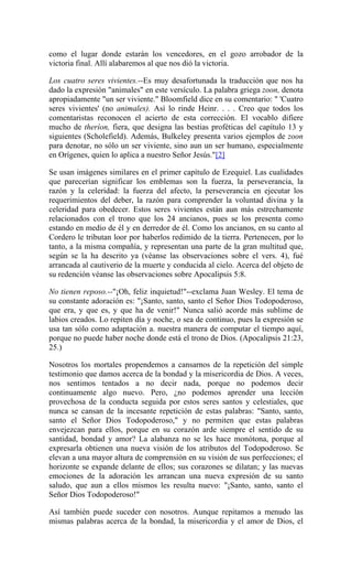como el lugar donde estarán los vencedores, en el gozo arrobador de la
victoria final. Allí alabaremos al que nos dió la victoria.
Los cuatro seres vivientes.--Es muy desafortunada la traducción que nos ha
dado la expresión "animales" en este versículo. La palabra griega zoon, denota
apropiadamente "un ser viviente." Bloomfield dice en su comentario: " 'Cuatro
seres vivientes' (no animales). Así lo rinde Heinr. . . . Creo que todos los
comentaristas reconocen el acierto de esta corrección. El vocablo difiere
mucho de theríon, fiera, que designa las bestias proféticas del capítulo 13 y
siguientes (Scholefield). Además, Bulkeley presenta varios ejemplos de zoon
para denotar, no sólo un ser viviente, sino aun un ser humano, especialmente
en Orígenes, quien lo aplica a nuestro Señor Jesús."[2]
Se usan imágenes similares en el primer capítulo de Ezequiel. Las cualidades
que parecerían significar los emblemas son la fuerza, la perseverancia, la
razón y la celeridad: la fuerza del afecto, la perseverancia en ejecutar los
requerimientos del deber, la razón para comprender la voluntad divina y la
celeridad para obedecer. Estos seres vivientes están aun más estrechamente
relacionados con el trono que los 24 ancianos, pues se los presenta como
estando en medio de él y en derredor de él. Como los ancianos, en su canto al
Cordero le tributan loor por haberlos redimido de la tierra. Pertenecen, por lo
tanto, a la misma compañía, y representan una parte de la gran multitud que,
según se la ha descrito ya (véanse las observaciones sobre el vers. 4), fué
arrancada al cautiverio de la muerte y conducida al cielo. Acerca del objeto de
su redención véanse las observaciones sobre Apocalipsis 5:8.
No tienen reposo.--"¡Oh, feliz inquietud!"--exclama Juan Wesley. El tema de
su constante adoración es: "¡Santo, santo, santo el Señor Dios Todopoderoso,
que era, y que es, y que ha de venir!" Nunca salió acorde más sublime de
labios creados. Lo repiten día y noche, o sea de continuo, pues la expresión se
usa tan sólo como adaptación a. nuestra manera de computar el tiempo aquí,
porque no puede haber noche donde está el trono de Dios. (Apocalipsis 21:23,
25.)
Nosotros los mortales propendemos a cansarnos de la repetición del simple
testimonio que damos acerca de la bondad y la misericordia de Dios. A veces,
nos sentimos tentados a no decir nada, porque no podemos decir
continuamente algo nuevo. Pero, ¿no podemos aprender una lección
provechosa de la conducta seguida por estos seres santos y celestiales, que
nunca se cansan de la incesante repetición de estas palabras: "Santo, santo,
santo el Señor Dios Todopoderoso," y no permiten que estas palabras
envejezcan para ellos, porque en su corazón arde siempre el sentido de su
santidad, bondad y amor? La alabanza no se les hace monótona, porque al
expresarla obtienen una nueva visión de los atributos del Todopoderoso. Se
elevan a una mayor altura de comprensión en su visión de sus perfecciones; el
horizonte se expande delante de ellos; sus corazones se dilatan; y las nuevas
emociones de la adoración les arrancan una nueva expresión de su santo
saludo, que aun a ellos mismos les resulta nuevo: "¡Santo, santo, santo el
Señor Dios Todopoderoso!"
Así también puede suceder con nosotros. Aunque repitamos a menudo las
mismas palabras acerca de la bondad, la misericordia y el amor de Dios, el
 