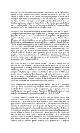 humana. Es como si impusiera a una persona la contemplación de algún objeto
lejano, y luego levantara una barrera impenetrable entre esa persona y el
objeto, o como si diera a sus siervos una luz para guiarlos a través de la
lobreguez de la noche, y arrojara luego sobre esa luz un paño tan espeso que
no dejase pasar un solo rayo de su esplendor. ¡Cuánto deshonran a Dios los
hombres que juegan así con su Palabra! No; la Revelación realizará el objeto
para el cual fué dada, y "sus siervos" aprenderán de ella las "cosas que deben
suceder presto," y que conciernen a su salvación eterna.
Su ángel.-Cristo envió la Revelación y la hizo conocer a Juan por "su ángel."
Aquí parece presentarse un ángel en particular. ¿Qué ángel puede llamarse con
propiedad el ángel de Cristo? Ya encontramos la respuesta a esta pregunta en
nuestro estudio, como se verá en los comentarios sobre Daniel 10:21.
Llegamos allí a la conclusión de que las verdades destinadas a ser reveladas a
Daniel fueron confiadas exclusivamente a Cristo y a un ángel llamado Gabriel.
Similar a la obra de comunicar una verdad importante al profeta amado, es la
obra de Cristo en el libro del Apocalipsis; es la transmisión de una verdad
importante al "discípulo amado." ¿Quién puede ser en esta obra su ángel sino
aquel que ayudó a Daniel en la obra profética anterior, a saber el ángel
Gabriel? Parecería también muy apropiado que el mismo ángel que fué
empleado para transmitir mensajes al profeta amado de antaño, desempeñase
el mismo cargo para el profeta Juan en la era evangélica. (Véanse los
comentarios sobre Apocalipsis 19:10.)
Una bendición para el lector.-"Bienaventurado el que lee, y los que oyen las
palabras de esta profecía." ¿Se pronuncia alguna bendición tan directa y
categórica sobre la lectura y observancia de cualquier otra parte de la Palabra
de Dios? ¡Cuánto nos estimula esto a estudiarla! ¿Diremos que no se la puede
comprender? ¿Sería lógico ofrecer una bendición por estudiar un libro cuyo
estudio no nos beneficiara? Dios ha pronunciado su bendición sobre el lector
de esta profecía, y ha sellado con su aprobación el ferviente estudio de sus
páginas maravillosas. Con este estímulo de fuente divina, el hijo de Dios no
puede ser inquietado por mil contraataques de los hombres.
Todo cumplimiento de la profecía impone deberes. Hay en el Apocalipsis
cosas que deben ser observadas y cumplidas. Deben ejecutarse deberes como
resultado de la comprensión y del cumplimiento de la profecía. Un caso
notable de esta clase puede verse en Apocalipsis 14:12, donde se dice: "Aquí
están los que guardan los mandamientos de Dios, y la fe de Jesús."
"El tiempo está cerca," escribe Juan, y al decir esto nos da otro motivo para
estudiar su libro. Este se vuelve cada vez más importante a medida que nos
acercamos a la gran consumación. Con referencia a este punto ofrecemos los
pensamientos impresionantes de otro escritor: "Con el transcurso del tiempo,
aumenta la importancia que tiene el estudio del Apocalipsis. Hay allí 'cosas
que deben suceder presto.'... Ya cuando Juan registró las palabras de Dios, el
testimonio de Jesucristo y todas las cosas que vio, se acercaba el largo período
durante el cual se habían de realizar estas escenas sucesivas. La primera de
toda la serie conectada estaba a punto de cumplirse. Si su proximidad
constituía entonces un motivo para prestar oído al contenido del libro, ¡cuánto
más ahora! Todo siglo que pasa, todo año que transcurre, intensifica la
urgencia con que debemos prestar atención a esta parte final de la Sagrada
 