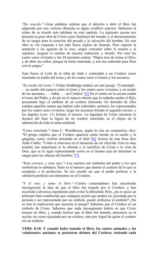 "Ha vencido."--Estas palabras indican que el derecho a abrir el libro fué
adquirido por una victoria obtenida en algún conflicto anterior. Hallamos el
relato de su triunfo más adelante en este capítulo. La siguiente escena nos
presenta la gran obra de Cristo como Redentor del mundo, y el derramamiento
de su sangre para la remisión del pecado y la salvación del hombre. En esta
obra se vió expuesto a los más fieros asaltos de Satanás. Pero soportó la
tentación y las agonías de la cruz, surgió vencedor sobre la muerte y el
sepulcro, aseguró el camino de nuestra redención, y triunfó. Por esto los
cuatro seres vivientes y los 24 ancianos cantan: "Digno eres de tomar el libro,
y de abrir sus sellos; porque tú fuiste inmolado, y nos has redimido para Dios
con tu sangre."
Juan busca al León de la tribu de Judá y contempla a un Cordero como
inmolado en medio del trono y de los cuatro seres vivientes y los ancianos.
"En medio del trono."--Felipe Doddridge traduce así este pasaje: "Contemplé .
. . en medio del espacio entre el trono y los cuatro seres vivientes, y en medio
de los ancianos, . . . había . . . un Cordero."[5] En el centro de la escena estaba
el trono del Padre, y de pie en el espacio abierto que lo rodeaba estaba el Hijo,
presentado bajo el símbolo de un cordero inmolado. En derredor de ellos
estaban aquellos santos que habían sido redimidos: primero, los representados
por los cuatro seres vivientes; luego los ancianos forman el segundo círculo, y
los ángeles (vers. 11) forman el tercero. La dignidad de Cristo mientras se
destaca allí bajo la figura de un cordero inmolado, es el objeto de la
admiración de toda la santa multitud.
"Como inmolado."--Juan C. Woodhouse, según lo cita un comentario, dice:
"El griego implica que el Cordero aparecía como herido en el cuello y la
garganta, como víctima inmolada en el altar."[6] Acerca de esta frase dice
Adán Clarke: "Como si estuviese en el momento de ser ofrecido. Esto es muy
notable; tan importante es la ofrenda y el sacrificio de Cristo a la vista de
Dios, que se le sigue representando como en el mismo acto de derramar su
sangre para las ofensas del hombre."[7]
"Siete cuernos, y siete ojos."--Los cuernos son símbolos del poder y los ojos
simbolizan la sabiduría. Siete es el número que denota el carácter de lo que es
completo, o la perfección. Se nos enseña así que el poder perfecto y la
sabiduría perfecta son inherentes en el Cordero.
"Y él vino, y tamo el libro."--Ciertos comentadores han encontrado
incongruente la idea de que el libro fué tomado por el Cordero, y han
recurrido a diversos expedientes para evitar la dificultad. Pero, ¿no es acaso un
principio bien establecido que cualquier acción que podría ser ejecutada por la
persona o ser representado por un símbolo, puede atribuirse al símbolo? ¿No
es ésta la explicación que necesita el pasaje? Sabemos que el Cordero es un
símbolo de Cristo. Sabemos que nada incongruente habría en que Cristo
tomase un libro; y cuando leemos que el libro fué tomado, pensamos en la
acción, no como ejecutada por un cordero, sino por Aquel de quien el cordero
era un símbolo.
VERS. 8-10: Y cuando hubo tomado el libro, los cuatro animales y los
veinticuatro ancianos se postraron delante del Cordero, teniendo cada
 