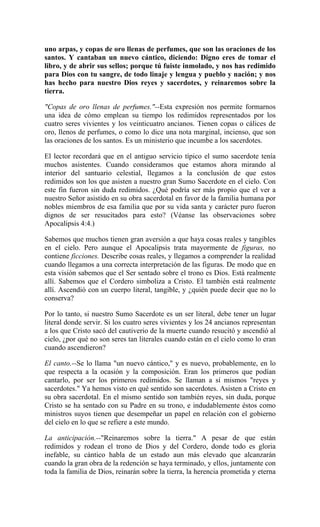 uno arpas, y copas de oro llenas de perfumes, que son las oraciones de los
santos. Y cantaban un nuevo cántico, diciendo: Digno eres de tomar el
libro, y de abrir sus sellos; porque tú fuiste inmolado, y nos has redimido
para Dios con tu sangre, de todo linaje y lengua y pueblo y nación; y nos
has hecho para nuestro Dios reyes y sacerdotes, y reinaremos sobre la
tierra.
"Copas de oro llenas de perfumes."--Esta expresión nos permite formarnos
una idea de cómo emplean su tiempo los redimidos representados por los
cuatro seres vivientes y los veinticuatro ancianos. Tienen copas o cálices de
oro, llenos de perfumes, o como lo dice una nota marginal, incienso, que son
las oraciones de los santos. Es un ministerio que incumbe a los sacerdotes.
El lector recordará que en el antiguo servicio típico el sumo sacerdote tenía
muchos asistentes. Cuando consideramos que estamos ahora mirando al
interior del santuario celestial, llegamos a la conclusión de que estos
redimidos son los que asisten a nuestro gran Sumo Sacerdote en el cielo. Con
este fin fueron sin duda redimidos. ¿Qué podría ser más propio que el ver a
nuestro Señor asistido en su obra sacerdotal en favor de la familia humana por
nobles miembros de esa familia que por su vida santa y carácter puro fueron
dignos de ser resucitados para esto? (Véanse las observaciones sobre
Apocalipsis 4:4.)
Sabemos que muchos tienen gran aversión a que haya cosas reales y tangibles
en el cielo. Pero aunque el Apocalipsis trata mayormente de figuras, no
contiene ficciones. Describe cosas reales, y llegamos a comprender la realidad
cuando llegamos a una correcta interpretación de las figuras. De modo que en
esta visión sabemos que el Ser sentado sobre el trono es Dios. Está realmente
allí. Sabemos que el Cordero simboliza a Cristo. El también está realmente
allí. Ascendió con un cuerpo literal, tangible, y ¿quién puede decir que no lo
conserva?
Por lo tanto, si nuestro Sumo Sacerdote es un ser literal, debe tener un lugar
literal donde servir. Si los cuatro seres vivientes y los 24 ancianos representan
a los que Cristo sacó del cautiverio de la muerte cuando resucitó y ascendió al
cielo, ¿por qué no son seres tan literales cuando están en el cielo como lo eran
cuando ascendieron?
El canto.--Se lo llama "un nuevo cántico," y es nuevo, probablemente, en lo
que respecta a la ocasión y la composición. Eran los primeros que podían
cantarlo, por ser los primeros redimidos. Se llaman a sí mismos "reyes y
sacerdotes." Ya hemos visto en qué sentido son sacerdotes. Asisten a Cristo en
su obra sacerdotal. En el mismo sentido son también reyes, sin duda, porque
Cristo se ha sentado con su Padre en su trono, e indudablemente éstos como
ministros suyos tienen que desempeñar un papel en relación con el gobierno
del cielo en lo que se refiere a este mundo.
La anticipación.--"Reinaremos sobre la tierra." A pesar de que están
redimidos y rodean el trono de Dios y del Cordero, donde todo es gloria
inefable, su cántico habla de un estado aun más elevado que alcanzarán
cuando la gran obra de la redención se haya terminado, y ellos, juntamente con
toda la familia de Dios, reinarán sobre la tierra, la herencia prometida y eterna
 