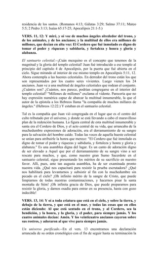 residencia de los santos. (Romanos 4:13; Gálatas 3:29; Salmo 37:11; Mateo
5:5; 2 Pedro 3:13; Isaías 65:17-25; Apocalipsis 21:1-5.)
VERS. 11, 12: Y miré, y oí voz de muchos ángeles alrededor del trono, y
de los animales, y de los ancianos; y la multitud de ellos era millones de
millones, que decían en alta voz: El Cordero que fué inmolado es digno de
tomar el poder y riquezas y sabiduría, y fortaleza y honra y gloria y
alabanza.
El santuario celestial.--¡Cuán mezquino es el concepto que tenemos de la
magnitud y la gloria del templo celestial! Juan fué introducido a ese templo al
principio del capítulo 4 de Apocalipsis, por la puerta que fué abierta en el
cielo. Sigue mirando al interior de ese mismo templo en Apocalipsis 5:11, 12.
Ahora contempla a las huestes celestiales. En derredor del trono están los que
son representados por los cuatro seres vivientes. Luego vienen los 24
ancianos. Juan ve a una multitud de ángeles celestiales que rodean el conjunto.
¿Cuántos son? ¿Cuántos, nos parece, podrían congregarse en el interior del
templo celestial? "Millones de millones" exclama el vidente. Parecería que no
hay expresión numérica capaz de abarcar la multitud innumerable, la que el
autor de la epístola a los Hebreos llama "la compañía de muchos millares de
ángeles." (Hebreos 12:22.) Y estaban en el santuario celestial.
Tal es la compañía que Juan vió congregada en el lugar que es el centro del
culto tributado por el universo, y donde se está llevando a cabo el maravilloso
plan de la redención humana. La figura central de esta multitud innumerable y
santa era el Cordero de Dios, y el acto central de su vida, que arrancaba de la
muchedumbre expresiones de adoración, era el derramamiento de su sangre
para la salvación del hombre caído. Todas las voces de aquella hueste celestial
se unían para atribuirle la honra que merece: "El Cordero que fué inmolado es
digno de tomar el poder y riquezas y sabiduría, y fortaleza y honra y gloria y
alabanza." Es una asamblea digna del lugar. Es un canto de adoración digno
de ser elevado a Aquel que por el derramamiento de su sangre vino a ser
rescate para muchos, y que, como nuestro gran Sumo Sacerdote en el
santuario celestial, sigue presentando los méritos de su sacrificio en nuestro
favor. Allí, pues, ante tan augusta asamblea, ha de ser examinada pronto
nuestra vida. ¿Qué nos capacitará para resistir la prueba escrutadora? ¿Qué
nos habilitará para levantarnos y subsistir al fin con la muchedumbre sin
pecado en el cielo? ¡Oh infinito mérito de la sangre de Cristo, que puede
limpiarnos de todas nuestras contaminaciones, y hacernos pisar la santa
montaña de Sión! ¡Oh infinita gracia de Dios, que puede prepararnos para
resistir la gloria, y darnos osadía para entrar en su presencia, hasta con gozo
indecible!
VERS. 13, 14: Y oí a toda criatura que está en el cielo, y sobre la tierra, y
debajo de la tierra, y que está en el mar, y todas las cosas que en ellos
están diciendo: Al que está sentado en el trono, y al Cordero, sea la
bendición, y la honra, y la gloria, y el poder, para siempre jamás. Y los
cuatro animales decían: Amén. Y los veinticuatro ancianos cayeron sobre
sus rostros, y adoraron al que vive para siempre jamás.
Un universo purificado.--En el vers. 13 encontramos una declaración
arrancada de su orden cronológico con el fin de seguir hasta su terminación la
 