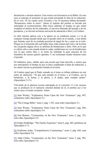declaración o alusión anterior. Esto ocurre con frecuencia en la Biblia. En este
caso se anticipa el momento en que estará terminada la obra de la redención.
En el vers. 10, los cuatro seres vivientes y los 24 ancianos habían declarado:
"Reinaremos sobre la tierra." Ahora el espíritu del profeta es llevado por
anticipado al acontecimiento. Mira hacia adelante al tiempo en que estará
completo el número de los redimidos, el universo libertado del pecado y de los
pecadores, y se elevará un himno universal de adoración a Dios y al Cordero.
Es fútil intentar aplicar esto a la iglesia en su condición actual, o a la de
cualquier tiempo pasado desde que el pecado entró en el mundo, o aun desde
que Satanás cayó de su exaltada posición de ángel de luz y amor en el cielo.
Porque en el momento del cual habla Juan, toda criatura del cielo y de la tierra
sin excepción alguna eleva su antífona de bendiciones a Dios. Pero en lo que
se refiere sólo a este mundo desde la caída, maldiciones en vez de bendiciones
son lo que contra Dios y su trono ha exhalado la gran mayoría de los
miembros de nuestro género apóstata. Y así continuará siendo mientras reine
el pecado.
No hallamos, pues, cabida, para esta escena que Juan describe, a menos que
nos anticipemos al tiempo en que se haya completado el plan de redención, y
los santos inicien su prometido reinado en la tierra.
Al Cordero igual que al Padre sentado en el trono se tributa alabanza en este
canto de adoración. "Al que está sentado en el trono, y al Cordero, sea la
bendición, y la honra, y la gloria, y el poder, para siempre jamás."
(Apocalipsis 5:13.)
Volviendo de la gloriosa escena anticipada en el versículo 13 a los sucesos
que se producen en el santuario celestial delante de él, el profeta oye a los
cuatro seres vivientes exclamar: Amén.
[1] Juan Wesley, "Explanatory Notes Upon the New Testament." pág. 697,
comentario sobre Apocalipsis 5:1.
[2] "The Cottage Bible," tomo 2, pág. 1.391, nota sobre Apocalipsis 5:1.
[3] Juan Wesley. "Explanatory Notes Upon the New Testament," pág. 698,
comentario sobre Apocalipsis 5:4.
[4] José Benson, "Commentary on the New Testament," tomo 2, pág. 721,
nota sobre Apocalipsis 5:4.
[5] Felipe Doddridge, "The Family Expositor," tomo 6, pág. 405, paráfrasis de
Apocalipsis 5 :5.
[6] Guillermo Jenks, "Comprehensive Commentary," tomo 5, pág. 684, nota
sobre Apocalipsis 5:6.
[7] Adán Clarke, "Commentary on the New Testament," tomo 3, pág. 991,
nota sobre Apocalipsis 5:6.
 