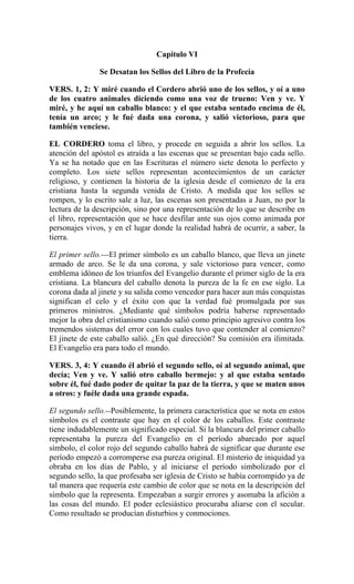 Capitulo VI
Se Desatan los Sellos del Libro de la Profecía
VERS. 1, 2: Y miré cuando el Cordero abrió uno de los sellos, y oí a uno
de los cuatro animales diciendo como una voz de trueno: Ven y ve. Y
miré, y he aquí un caballo blanco: y el que estaba sentado encima de él,
tenía un arco; y le fué dada una corona, y salió victorioso, para que
también venciese.
EL CORDERO toma el libro, y procede en seguida a abrir los sellos. La
atención del apóstol es atraída a las escenas que se presentan bajo cada sello.
Ya se ha notado que en las Escrituras el número siete denota lo perfecto y
completo. Los siete sellos representan acontecimientos de un carácter
religioso, y contienen la historia de la iglesia desde el comienzo de la era
cristiana hasta la segunda venida de Cristo. A medida que los sellos se
rompen, y lo escrito sale a luz, las escenas son presentadas a Juan, no por la
lectura de la descripción, sino por una representación de lo que se describe en
el libro, representación que se hace desfilar ante sus ojos como animada por
personajes vivos, y en el lugar donde la realidad habrá de ocurrir, a saber, la
tierra.
El primer sello.---El primer símbolo es un caballo blanco, que lleva un jinete
armado de arco. Se le da una corona, y sale victorioso para vencer, como
emblema idóneo de los triunfos del Evangelio durante el primer siglo de la era
cristiana. La blancura del caballo denota la pureza de la fe en ese siglo. La
corona dada al jinete y su salida como vencedor para hacer aun más conquistas
significan el celo y el éxito con que la verdad fué promulgada por sus
primeros ministros. ¿Mediante qué símbolos podría haberse representado
mejor la obra del cristianismo cuando salió como principio agresivo contra los
tremendos sistemas del error con los cuales tuvo que contender al comienzo?
El jinete de este caballo salió. ¿En qué dirección? Su comisión era ilimitada.
El Evangelio era para todo el mundo.
VERS. 3, 4: Y cuando él abrió el segundo sello, oí al segundo animal, que
decía; Ven y ve. Y salió otro caballo bermejo: y al que estaba sentado
sobre él, fué dado poder de quitar la paz de la tierra, y que se maten unos
a otros: y fuéle dada una grande espada.
El segundo sello.--Posiblemente, la primera característica que se nota en estos
símbolos es el contraste que hay en el color de los caballos. Este contraste
tiene indudablemente un significado especial. Si la blancura del primer caballo
representaba la pureza del Evangelio en el período abarcado por aquel
símbolo, el color rojo del segundo caballo habrá de significar que durante ese
período empezó a corromperse esa pureza original. El misterio de iniquidad ya
obraba en los días de Pablo, y al iniciarse el período simbolizado por el
segundo sello, la que profesaba ser iglesia de Cristo se había corrompido ya de
tal manera que requería este cambio de color que se nota en la descripción del
símbolo que la representa. Empezaban a surgir errores y asomaba la afición a
las cosas del mundo. El poder eclesiástico procuraba aliarse con el secular.
Como resultado se producían disturbios y conmociones.
 