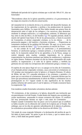 Hablando del periodo de la iglesia cristiana que va del año 100 al 311, dice un
historiador:
"Descendemos ahora de la iglesia apostólica primitiva a la grecorromana; de
las etapas de creación a la obra de conservación;
del manantial de la revelación divina a la corriente del desarrollo humano; de
las inspiraciones de los apóstoles y profetas a las producciones de maestros
iluminados pero falibles. La mano de Dios había trazado una gruesa línea de
demarcación entre el siglo de los milagros y los sucesivos, para demostrar,
mediante la abrupta transición y el sorprendente contraste, la diferencia que
hay entre la obra de Dios y la del hombre."[1] "El segundo período, desde la
muerte del apóstol Juan hasta el fin de las persecuciones, o hasta la accesión
de Constantino, el primer emperador cristiano, es la era clásica . . . de la
persecución pagana, y del martirio y heroísmo cristianos. . .. Proporciona un
comentario continuo de las palabras del Salvador: 'He aquí, yo os envío como
corderos en medio de lobos.' "[2] "La era anterior al concilio de Nicea . . . es .
. . la raíz común de la cual ambos [el catolicismo y el protestantismo]
brotaron, el catolicismo (griego y romano) primero, y el protestantismo más
tarde. Es la transición natural de la era apostólica a la de Nicea, aunque se
realizó dejando atrás muchas verdades importantes de la primera
(especialmente las doctrinas paulinas) que habían de establecerse y explorarse
en siglos futuros. Podernos encontrar en ella las formas elementales del credo
católico, la organización y el culto de la iglesia católica, y también los
gérmenes de casi todas las corrupciones del cristianismo griego y romano."[3]
El espíritu de esta época llegó tal vez a su apogeo en los días de Constantino,
el así llamado primer emperador cristiano, cuya conversión al cristianismo en
323 produjo una transigencia entre la Iglesia y el Imperio Romano. El edicto
de Milán, del año 313, concedía tolerancia a los cristianos y permitía a la
gente que se convirtiera al cristianismo. Kenneth S. Latourette declara que los
actos que precedieron inmediatamente al edicto de Milán y culminaron con su
promulgación en 313 "siguen siendo la más significativa de las muchas
piedras miliarias del camino por el cual la Iglesia y el Estado avanzaron hacia
la cooperación."[4]
Este moderno erudito historiador eclesiástico declara además:
"El cristianismo, al dar existencia a la Iglesia, desarrolló una institución que
era parcialmente rival del Estado. Creaba dentro del Imperio una sociedad que,
creían muchísimos, amenazaba la misma existencia del último. El conflicto
fué muy pronunciado durante un siglo o más antes de Constantino. . . .
Empero cuando Constantino hizo las paces con la fe pareció que el conflicto
se había resuelto con la obtención del control de la Iglesia por el Estado. Sin
embargo, aun en los días de aparente subordinación de la Iglesia al gobierno,
los eclesiásticos procuraban influir en las directivas del último."[5]
Tal estado de cosas responde fielmente a la declaración del profeta de que le
fué dado al jinete poder "de quitar la paz de la tierra, y que se maten unos a
otros: y fuéle dada una grande espada."
 
