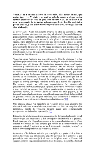 VERS. 5, 6: Y cuando él abrió el tercer sello, oí al tercer animal, que
decía: Ven y ve. Y miré, y he aquí un caballo negro: y el que estaba
sentado encima de él, tenia un peso [una balanza, V.M.] en su mano. Y oí
una voz en medio de los cuatro animales, que decía: Dos libras de trigo
por un denario, y seis libras de cebada por un denario: y no hagas daño al
vino ni al aceite.
El tercer sello.--¡Cuán rápidamente progresa la obra de corrupción! ¡Qué
contraste de color hay entre este símbolo y el primero! ¡Es un caballo negro,
precisamente lo opuesto del blanco! Este símbolo debe representar un período
de grandes tinieblas y corrupción moral en la iglesia. Los acontecimientos del
segundo sello prepararon el terreno para que se produjera el estado de cosas
presentado aquí. El tiempo transcurrido entre el reinado de Constantino y el
establecimiento del papado en 538 puede distinguirse con justicia como el
tiempo en que brotaron en la iglesia los errores más crasos y las supersticiones
más absurdas. Acerca de un período que sucedió inmediatamente a los días de
Constantino, dice Mosheim:
"Aquellas vanas ficciones, que una afición a la filosofía platónica y a las
opiniones populares habían hecho adoptar por la gran mayoría de los doctores
cristianos antes del tiempo de Constantino, quedaron ahora confirmadas,
ampliadas y embellecidas de diversas maneras. De ahí nacieron aquella
veneración extravagante por los santos difuntos, y aquellas absurdas nociones
de cierto fuego destinado a purificar las almas desencarnadas, que ahora
prevalecían y que dejaban por doquiera indicios públicos. De ahí también el
celibato de los sacerdotes, el culto de las imágenes y reliquias que, con el
transcurso del tiempo casi destruyó la religión cristiana, o por lo menos
eclipsó su lustre y corrompió su misma esencia de la manera más deplorable.
Un enorme séquito de diferentes supersticiones fué substituyendo
gradualmente a la verdadera religión y piedad. Esta odiosa revolución se debió
a una variedad de causas. Una ridícula precipitación en cuanto a recibir
opiniones nuevas, un absurdo deseo de imitar los ritos paganos, y de
fusionarlos con el culto cristiano, y aquella ociosa propensión de la humanidad
en general a buscar una religión aparatosa, todo contribuyó a establecer el
reinado de la superstición sobre las ruinas del cristianismo."[6]
Más adelante añade: "Se necesitaría un volumen entero para enumerar los
diversos fraudes que arteros bribones practicaron con éxito para engañar a los
ignorantes, cuando la verdadera religión quedó casi completamente
reemplazada por la horrible superstición."[7]
Estas citas de Mosheim contienen una descripción del período abarcado por el
caballo negro del tercer sello, y ella corresponde exactamente a la profecía.
Puede verse por ella cómo el paganismo se incorporó al cristianismo; y cómo
durante ese período el falso sistema que resultó en el establecimiento del
papado se redondeó rápidamente en su delineamiento completo y maduró en
toda la deplorable perfección de su fuerza y estatura.
La balanza.--"La balanza indicaba que la religión y el poder civil se iban a
unir en la persona que administraría el poder ejecutivo en el gobierno, y que
pretendería tener autoridad judicial tanto en la Iglesia como el Estado. Así
sucedió entre los emperadores romanos desde los días de Constantino hasta el
 