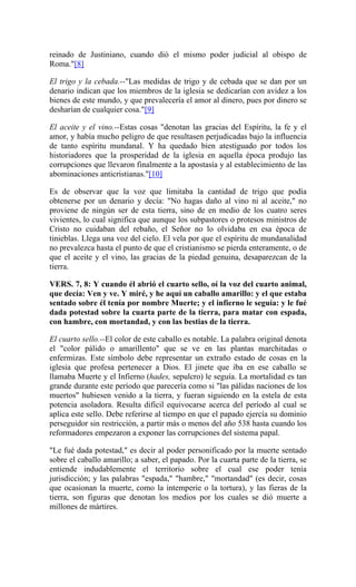 reinado de Justiniano, cuando dió el mismo poder judicial al obispo de
Roma."[8]
El trigo y la cebada.--"Las medidas de trigo y de cebada que se dan por un
denario indican que los miembros de la iglesia se dedicarían con avidez a los
bienes de este mundo, y que prevalecería el amor al dinero, pues por dinero se
desharían de cualquier cosa."[9]
El aceite y el vino.--Estas cosas "denotan las gracias del Espíritu, la fe y el
amor, y había mucho peligro de que resultasen perjudicadas bajo la influencia
de tanto espíritu mundanal. Y ha quedado bien atestiguado por todos los
historiadores que la prosperidad de la iglesia en aquella época produjo las
corrupciones que llevaron finalmente a la apostasía y al establecimiento de las
abominaciones anticristianas."[10]
Es de observar que la voz que limitaba la cantidad de trigo que podía
obtenerse por un denario y decía: "No hagas daño al vino ni al aceite," no
proviene de ningún ser de esta tierra, sino de en medio de los cuatro seres
vivientes, lo cual significa que aunque los subpastores o protesos ministros de
Cristo no cuidaban del rebaño, el Señor no lo olvidaba en esa época de
tinieblas. Llega una voz del cielo. El vela por que el espíritu de mundanalidad
no prevalezca hasta el punto de que el cristianismo se pierda enteramente, o de
que el aceite y el vino, las gracias de la piedad genuina, desaparezcan de la
tierra.
VERS. 7, 8: Y cuando él abrió el cuarto sello, oí la voz del cuarto animal,
que decía: Ven y ve. Y miré, y he aquí un caballo amarillo: y el que estaba
sentado sobre él tenía por nombre Muerte; y el infierno le seguía: y le fué
dada potestad sobre la cuarta parte de la tierra, para matar con espada,
con hambre, con mortandad, y con las bestias de la tierra.
El cuarto sello.--El color de este caballo es notable. La palabra original denota
el "color pálido o amarillento" que se ve en las plantas marchitadas o
enfermizas. Este símbolo debe representar un extraño estado de cosas en la
iglesia que profesa pertenecer a Dios. El jinete que iba en ese caballo se
llamaba Muerte y el Infierno (hades, sepulcro) le seguía. La mortalidad es tan
grande durante este período que parecería como si "las pálidas naciones de los
muertos" hubiesen venido a la tierra, y fueran siguiendo en la estela de esta
potencia asoladora. Resulta difícil equivocarse acerca del período al cual se
aplica este sello. Debe referirse al tiempo en que el papado ejercía su dominio
perseguidor sin restricción, a partir más o menos del año 538 hasta cuando los
reformadores empezaron a exponer las corrupciones del sistema papal.
"Le fué dada potestad," es decir al poder personificado por la muerte sentado
sobre el caballo amarillo; a saber, el papado. Por la cuarta parte de la tierra, se
entiende indudablemente el territorio sobre el cual ese poder tenía
jurisdicción; y las palabras "espada," "hambre," "mortandad" (es decir, cosas
que ocasionan la muerte, como la intemperie o la tortura), y las fieras de la
tierra, son figuras que denotan los medios por los cuales se dió muerte a
millones de mártires.
 