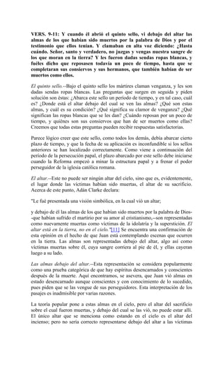VERS. 9-11: Y cuando él abrió el quinto sello, vi debajo del altar las
almas de los que habían sido muertos por la palabra de Dios y por el
testimonio que ellos tenían. Y clamaban en alta voz diciendo: ¿Hasta
cuándo. Señor, santo y verdadero, no juzgas y vengas nuestra sangre de
los que moran en la tierra? Y les fueron dadas sendas ropas blancas, y
fuéles dicho que reposasen todavía un poco de tiempo, hasta que se
completaran sus consiervos y sus hermanos, que también habían de ser
muertos como ellos.
El quinto sello.--Bajo el quinto sello los mártires claman venganza, y les son
dadas sendas ropas blancas. Las preguntas que surgen en seguida y piden
solución son éstas: ¿Abarca este sello un período de tiempo, y en tal caso, cuál
es? ¿Donde está el altar debajo del cual se ven las almas? ¿Qué son estas
almas, y cuál es su condición? ¿Qué significa su clamor de venganza? ¿Qué
significan las ropas blancas que se les dan? ¿Cuándo reposan por un poco de
tiempo, y quiénes son sus consiervos que han de ser muertos como ellas?
Creemos que todas estas preguntas pueden recibir respuestas satisfactorias.
Parece lógico creer que este sello, como todos los demás, debía abarcar cierto
plazo de tiempo, y que la fecha de su aplicación es inconfundible si los sellos
anteriores se han localizado correctamente. Como viene a continuación del
período de la persecución papal, el plazo abarcado por este sello debe iniciarse
cuando la Reforma empezó a minar la estructura papal y a frenar el poder
perseguidor de la iglesia católica romana.
El altar.--Este no puede ser ningún altar del cielo, sino que es, evidentemente,
el lugar donde las víctimas habían sido muertas, el altar de su sacrificio.
Acerca de este punto, Adán Clarke declara:
"Le fué presentada una visión simbólica, en la cual vió un altar;
y debajo de él las almas de los que habían sido muertos por la palabra de Dios-
-que habían sufrido el martirio por su amor al cristianismo,--son representadas
como nuevamente muertas como víctimas de la idolatría y la superstición. El
altar está en la tierra, no en el cielo."[11] Se encuentra una confirmación de
esta opinión en el hecho de que Juan está contemplando escenas que ocurren
en la tierra. Las almas son representadas debajo del altar, algo así como
víctimas muertas sobre él, cuya sangre corriera al pie de él, y ellas cayeran
luego a su lado.
Las almas debajo del altar.--Esta representación se considera popularmente
como una prueba categórica de que hay espíritus desencarnados y conscientes
después de la muerte. Aquí encontramos, se asevera, que Juan vió almas en
estado desencarnado aunque conscientes y con conocimiento de lo sucedido,
pues piden que se las vengue de sus perseguidores. Esta interpretación de los
pasajes es inadmisible por varias razones.
La teoría popular pone a estas almas en el cielo, pero el altar del sacrificio
sobre el cual fueron muertas, y debajo del cual se las vió, no puede estar allí.
El único altar que se menciona como estando en el cielo es el altar del
incienso; pero no sería correcto representarse debajo del altar a las víctimas
 