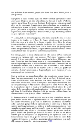 que acababan de ser muertas, puesto que dicho altar no se dedicó jamás a
semejante uso.
Repugnaría a todas nuestras ideas del estado celestial representarse como
encerradas debajo de un altar a las almas que haya en el cielo. ¿Podemos
suponer que el deseo de venganza dominaría de tal manera a estas almas en el
cielo que las mantendría descontentas e intranquilas hasta que se castigase a
sus enemigos, a pesar del gozo y la gloria del estado inefable que debieran
gozar? ¿No habrían de regocijarse más bien de que sufrieron persecución y así
llegaron más pronto a la presencia de su Redentor, a cuya diestra hay plenitud
de gozo y placeres para siempre?
Y, además, la teoría popular que pone a estas almas en el cielo, sitúa al mismo
tiempo a los impíos en el lago de fuego, retorciéndose en tormentos
indecibles, bien a la vista de la hueste celestial. Ahora bien, las almas
representadas bajo el quinto sello eran las que habían sido muertas durante el
sello anterior, décadas y siglos antes. Sin la menor duda, sus perseguidores
habían desaparecido del escenario y, según la teoría que consideramos, debían
estar sufriendo bajo sus ojos todos los tormentos del infierno.
Sin embargo, como si no se satisficiesen con esto, claman a Dios como si él
demorara su venganza sobre sus asesinos. ¿Qué mayor venganza podían
desear? O si sus perseguidores estaban todavía en la tierra, debían saber que
antes de muchos anos habrían de unirse a la vasta multitud que diariamente
desciende por la puerta de la muerte al mundo desdichado. Esta suposición no
las hace más amables. Por lo menos una cosa es evidente: la teoría popular
concerniente a la condición de los muertos, justos e impíos, no puede ser
correcta, o la interpretación que se da generalmente a este pasaje es errónea,
pues se excluyen mutuamente.
Pero se insiste en que estas almas deben estar conscientes, porque claman a
Dios. Este argumento tendría peso si no existiese una figura de lenguaje que se
llama personificación. Pero mientras ella exista, convendrá en ciertas
condiciones atribuir vida, acción e inteligencia a los objetos inanimados. Así
se dice que la sangre de Abel clamaba a Dios desde la tierra. (Génesis 4:9,10.)
La piedra clamaba desde la pared, y la viga le contestaba. (Habacuc 2:11.) El
salario de los trabajadores defraudados clamaba, y el clamor entró en los oídos
del Señor de los ejércitos. (Santiago 5:4.) Así también podrían clamar las
almas de nuestro texto, y no por ello ser conscientes.
La incongruencia de la teoría popular basada en este versículo es aparente,
pues Alberto Barnes hace la siguiente concesión: "No debemos suponer que
esto ocurrió literalmente, y que Juan vió en realidad las almas de los mártires
debajo del altar; porque toda la representación es simbólica; ni hemos de
suponer que los perjudicados que están en el cielo oran realmente por verse
vengados en aquellos que les hicieron daño, o que los redimidos continuarán
orando en el cielo con referencia a las cosas de la tierra; pero de este pasaje se
puede deducir con justicia que habrá un recuerdo tan real de los males
sufridos por los perseguidos, los perjudicados y los oprimidos, como si se
hiciese allí una oración tal; y que los opresores tienen tanto que temer de la
venganza divina como si aquellos a quienes perjudicaron clamasen en el cielo
al Dios que oye la oración y que toma venganza."[12]
 