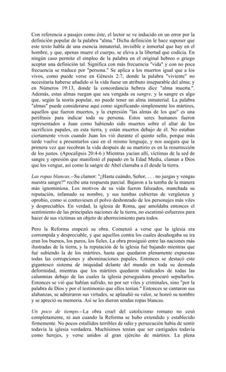 Con referencia a pasajes como éste, el lector se ve inducido en un error por la
definición popular de la palabra "alma." Dicha definición le hace suponer que
este texto habla de una esencia inmaterial, invisible e inmortal que hay en el
hombre, y que, apenas muere el cuerpo, se eleva a la libertad que codicia. En
ningún caso permite el empleo de la palabra en el original hebreo o griego
aceptar una definición tal. Significa con más frecuencia "vida" y con no poca
frecuencia se traduce por "persona." Se aplica a los muertos igual que a los
vivos, como puede verse en Génesis 2:7, donde la palabra "viviente" no
necesitaría haberse añadido si la vida fuese un atributo inseparable del alma; y
en Números 19:13, donde la concordancia hebrea dice "alma muerta.".
Además, estas almas ruegan que sea vengada su sangre, y la sangre es algo
que, según la teoría popular, no puede tener un alma inmaterial. La palabra
"almas" puede considerarse aquí como significando simplemente los mártires,
aquellos que fueron muertos, y la expresión "las almas de los que" es una
perifrasis para indicar toda su persona. Estos seres humanos fueron
representados a Juan como habiendo sido muertos sobre el altar de los
sacrificios papales, en esta tierra, y están muertos debajo de él. No estaban
ciertamente vivos cuando Juan los vió durante el quinto sello, porque más
tarde vuelve a presentarlos casi en el mismo lenguaje, y nos asegura que la
primera vez que recobran la vida después de su martirio es en la resurrección
de los justos. (Apocalipsis 20:4-6.) Mientras yacían allí, víctimas de la sed de
sangre y opresión que manifestó el papado en la Edad Media, claman a Dios
que los vengue, así como la sangre de Abel clamaba a él desde la tierra.
Las ropas blancas.--Su clamor: "¿Hasta cuándo, Señor, . . . no juzgas y vengas
nuestra sangre?" recibe una respuesta parcial. Bajaron a la tumba de la manera
más ignominiosa. Los motivos de su vida fueron falseados, manchada su
reputación, infamado su nombre, y sus tumbas cubiertas de vergüenza y
oprobio, como si contuviesen el polvo deshonrado de los personajes más viles
y despreciables. En verdad, la iglesia de Roma, que amoldaba entonces el
sentimiento de las principales naciones de la tierra, no escatimó esfuerzos para
hacer de sus víctimas un objeto de aborrecimiento para todos.
Pero la Reforma empezó su obra. Comenzó a verse que la iglesia era
corrompida y despreciable, y que aquellos contra los cuales desahogaba su ira
eran los buenos, los puros, los fieles. La obra prosiguió entre las naciones más
ilustradas de la tierra, y la reputación de la iglesia fué bajando mientras que
fué subiendo la de los mártires, hasta que quedaron plenamente expuestas
todas las corrupciones y abominaciones papales. Entonces se destacó este
gigantesco sistema de iniquidad delante del mundo en toda su desnuda
deformidad, mientras que los mártires quedaron vindicados de todas las
calumnias debajo de las cuales la iglesia perseguidora procuró sepultarlos.
Entonces se vió que habían sufrido, no por ser viles y criminales, sino "por la
palabra de Dios y por el testimonio que ellos tenían." Entonces se cantaron sus
alabanzas, se admiraron sus virtudes, se aplaudió su valor, se honró su nombre
y se apreció su memoria. Así se les dieron sendas ropas blancas.
Un poco de tiempo.--La obra cruel del catolicismo romano no cesó
completamente, ni aun cuando la Reforma se hubo extendido y establecido
firmemente. No pocos estallidos terribles de odio y persecución había de sentir
todavía la iglesia verdadera. Muchísimos tenían que ser castigados todavía
como herejes, y verse unidos al gran ejército de mártires. La plena
 