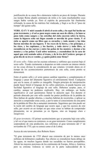justificación de su causa iba a demorarse todavía un poco de tiempo. Durante
ese tiempo Roma añadió centenares de miles a la vasta muchedumbre cuya
sangre había vertido ya. Pero el espíritu de persecución fué finalmente
refrenado, la causa de los mártires fué vindicada, y llegó a su fin el "poco de
tiempo" del quinto sello.
VERS. 12-17: Y miré cuando él abrió el sexto sello, y he aquí fué hecho un
gran terremoto; y el sol se puso negro como un saco de cilicio, y la luna se
puso toda como sangre; y las estrellas del cielo cayeron sobre la tierra,
como la higuera echa sus higos cuando es movida de gran viento. Y el
cielo se apartó como un libro que es envuelto; y todo monte y las islas
fueron movidas de sus lugares. Y los reyes de la tierra, y los príncipes, y
los ricos, y los capitanes, y los fuertes, y todo siervo y todo libre, se
escondieron en las cuevas y entre las peñas de los montes; y decían a los
montes y a las peñas: Caed sobre nosotros, y escondednos de la cara de
aquel que está sentado sobre el trono, y de la ira del Cordero: porque el
gran día de su ira es venido; ¿y quién podrá estar firme?
El sexto sello.--Tales son las escenas solemnes y sublimes que ocurren bajo el
sexto sello. Tiende ciertamente a despertar en todo corazón un intenso interés
en las cosas divinas la consideración de que estamos viviendo ahora en el
tiempo de los acontecimientos portentosos de este sello, como pronto se
demostrará.
Entre el quinto sello y el sexto parece cambiar repentina y completamente el
lenguaje y pasar del altamente figurativo al estrictamente literal. Cualquiera
que sea la causa, el cambio es innegable. Ningún principio de interpretación
puede hacer literal el lenguaje de los sellos anteriores, ni puede hacerse con
facilidad figurativo el lenguaje de este sello. Debemos aceptar, pues, el
cambio, aunque no podemos explicarlo. Hay, sin embargo, un hecho
significativo al cual quisiéramos llamar la atención aquí. Era durante el
período abarcado por este sello cuando las partes proféticas de la palabra de
Dios habían de quedar abiertas, y muchos habrían de recorrerlas, o aplicar su
atención a comprender estas cosas, y por lo tanto el conocimiento de esta parte
de la palabra de Dios iba a aumentar enormente. Sugerimos que ésta puede ser
la razón del cambio de lenguaje que ocurre aquí, y que los sucesos de este
sello, por ocurrir en un tiempo en que estas cosas se habían de comprender
plenamente, no se presentan ya en figuras, sino en lenguaje claro e
inequívoco.
El gran terremoto.--El primer acontecimiento que se presenta bajo este sello,
y tal vez el que marca su comienzo, es un gran terremoto. Como cumplimiento
sorprendente de esta predicción, nos referimos al gran terremoto del 1° de
noviembre de 1755, que se conoce como el de Lisboa.
Acerca de este terremoto, dice Roberto Sears:
"El gran terremoto de 1755 abarcó una extensión de por lo menos once
millones de kilómetros cuadrados. Sus efectos se extendieron hasta debajo de
las aguas, en muchos lugares donde sus sacudidas no fueron perceptibles.
Afectó las mayores porciones de los continentes de Europa, Africa y América;
pero su extrema violencia se sintió en la parte sudoccidental de la
 