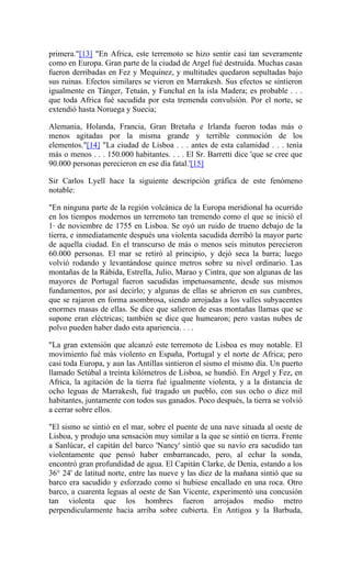 primera."[13] "En Africa, este terremoto se hizo sentir casi tan severamente
como en Europa. Gran parte de la ciudad de Argel fué destruída. Muchas casas
fueron derribadas en Fez y Mequínez, y multitudes quedaron sepultadas bajo
sus ruinas. Efectos similares se vieron en Marrakesh. Sus efectos se sintieron
igualmente en Tánger, Tetuán, y Funchal en la isla Madera; es probable . . .
que toda Africa fué sacudida por esta tremenda convulsión. Por el norte, se
extendió hasta Noruega y Suecia;
Alemania, Holanda, Francia, Gran Bretaña e Irlanda fueron todas más o
menos agitadas por la misma grande y terrible conmoción de los
elementos."[14] "La ciudad de Lisboa . . . antes de esta calamidad . . . tenía
más o menos . . . 150.000 habitantes. . . . El Sr. Barretti dice 'que se cree que
90.000 personas perecieron en ese día fatal.'[15]
Sir Carlos Lyell hace la siguiente descripción gráfica de este fenómeno
notable:
"En ninguna parte de la región volcánica de la Europa meridional ha ocurrido
en los tiempos modernos un terremoto tan tremendo como el que se inició el
1· de noviembre de 1755 en Lisboa. Se oyó un ruido de trueno debajo de la
tierra, e inmediatamente después una violenta sacudida derribó la mayor parte
de aquella ciudad. En el transcurso de más o menos seis minutos perecieron
60.000 personas. El mar se retiró al principio, y dejó seca la barra; luego
volvió rodando y levantándose quince metros sobre su nivel ordinario. Las
montañas de la Rábida, Estrella, Julio, Marao y Cintra, que son algunas de las
mayores de Portugal fueron sacudidas impetuosamente, desde sus mismos
fundamentos, por así decirlo; y algunas de ellas se abrieron en sus cumbres,
que se rajaron en forma asombrosa, siendo arrojadas a los valles subyacentes
enormes masas de ellas. Se dice que salieron de esas montañas llamas que se
supone eran eléctricas; también se dice que humearon; pero vastas nubes de
polvo pueden haber dado esta apariencia. . . .
"La gran extensión que alcanzó este terremoto de Lisboa es muy notable. El
movimiento fué más violento en España, Portugal y el norte de Africa; pero
casi toda Europa, y aun las Antillas sintieron el sismo el mismo día. Un puerto
llamado Setúbal a treinta kilómetros de Lisboa, se hundió. En Argel y Fez, en
Africa, la agitación de la tierra fué igualmente violenta, y a la distancia de
ocho leguas de Marrakesh, fué tragado un pueblo, con sus ocho o diez mil
habitantes, juntamente con todos sus ganados. Poco después, la tierra se volvió
a cerrar sobre ellos.
"El sismo se sintió en el mar, sobre el puente de una nave situada al oeste de
Lisboa, y produjo una sensación muy similar a la que se sintió en tierra. Frente
a Sanlúcar, el capitán del barco 'Nancy' sintió que su navío era sacudido tan
violentamente que pensó haber embarrancado, pero, al echar la sonda,
encontró gran profundidad de agua. El Capitán Clarke, de Denia, estando a los
36° 24' de latitud norte, entre las nueve y las diez de la mañana sintió que su
barco era sacudido y esforzado como si hubiese encallado en una roca. Otro
barco, a cuarenta leguas al oeste de San Vicente, experimentó una concusión
tan violenta que los hombres fueron arrojados medio metro
perpendicularmente hacia arriba sobre cubierta. En Antigoa y la Barbuda,
 