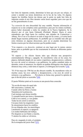 leer letra de imprenta común, determinar la hora que era por sus relojes, ni
comer o atender sus tareas domésticas sin la luz de las velas. En algunos
lugares las tinieblas fueron tan densas que la gente no pudo leer letra de
imprenta común al aire libre durante varias horas seguidas; pero creo que tal
no fué generalmente el caso.
"La extensión de esta obscuridad fué muy notable. Nuestra información al
respecto no es tan completa como quisiéramos; pero por los relatos recibidos,
parece haber alcanzado a todos los estados de la Nueva Inglaterra. Se la
observó por el este hasta Falmouth (Portland, Maine). Hacia el oeste
entendemos que llegó hasta los confines más alejados de Connecticut y
Albany. Por el sur se la observó en todo el largo de las costas, y al norte hasta
donde llegan nuestras poblaciones. Es probable que se extendió más allá que
estos términos en algunas direcciones, pero no se pueden determinar los
límites exactos por las observaciones que he podido reunir.
"Con respecto a su duración, continuó en este lugar por lo menos catorce
horas; pero es probable que no fué exactamente la misma en diferentes partes
del país.
"El aspecto y los efectos fueron tales que ofrecían una perspectiva
extremadamente lóbrega y apagada. Se encendieron velas en las casas; los
pájaros, habiendo dejado oír sus cantos vespertinos, desaparecieron y callaron;
las aves de corral se retiraron a sus gallineros; los gallos cantaban todos en
derredor, como al amanecer; los objetos no podían distinguirse sino desde una
distancia muy corta; y todo tenía el aspecto y la lobreguez de la noche."[19]
"El 19 de mayo de 1780 fué un día obscuro notable. Se encendieron velas en
muchas casas; las aves callaron y desaparecieron, y las aves de corral se
retiraron a sus gallineros. . . . Prevalecía en forma muy general la opinión de
que el día del juicio se acercaba."[20]
El poeta Whittier pintó así la escena en una poesía bien conocida:
"En un día de mayo de aquel año
Mil setecientos y ochenta, fué
Cuando sobre las flores y lozana
Naturaleza de la primavera,
Cual mortaja cayó densa tiniebla
Y extendió horror por tierra y firmamento.
Calló el ave canora, y a sus gradas
Todas las de corral se retiraron;
Con paso lento las mugientes vacas
Se encaminaron hacia los establos;
En sus felpudas alas, los murciélagos
Lanzáronse al espacio; se apagaron
Los ruidos habituales del trabajo;
Por doquiera se oyó llanto y oración,
Y atentos los oídos se volvieron,
Para oír, rasgando el cielo, el estrépito
De la trompeta del juicio final."[21]
 