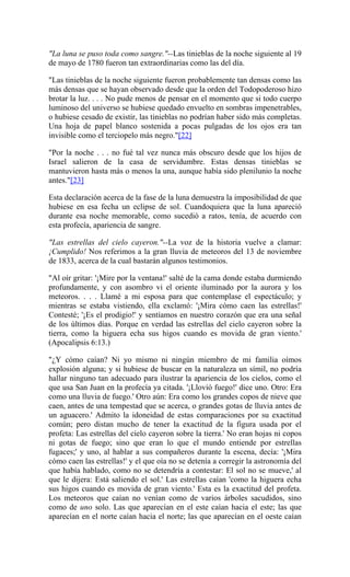 "La luna se puso toda como sangre."--Las tinieblas de la noche siguiente al 19
de mayo de 1780 fueron tan extraordinarias como las del día.
"Las tinieblas de la noche siguiente fueron probablemente tan densas como las
más densas que se hayan observado desde que la orden del Todopoderoso hizo
brotar la luz. . . . No pude menos de pensar en el momento que si todo cuerpo
luminoso del universo se hubiese quedado envuelto en sombras impenetrables,
o hubiese cesado de existir, las tinieblas no podrían haber sido más completas.
Una hoja de papel blanco sostenida a pocas pulgadas de los ojos era tan
invisible como el terciopelo más negro."[22]
"Por la noche . . . no fué tal vez nunca más obscuro desde que los hijos de
Israel salieron de la casa de servidumbre. Estas densas tinieblas se
mantuvieron hasta más o menos la una, aunque había sido plenilunio la noche
antes."[23]
Esta declaración acerca de la fase de la luna demuestra la imposibilidad de que
hubiese en esa fecha un eclipse de sol. Cuandoquiera que la luna apareció
durante esa noche memorable, como sucedió a ratos, tenía, de acuerdo con
esta profecía, apariencia de sangre.
"Las estrellas del cielo cayeron."--La voz de la historia vuelve a clamar:
¡Cumplido! Nos referimos a la gran lluvia de meteoros del 13 de noviembre
de 1833, acerca de la cual bastarán algunos testimonios.
"Al oír gritar: '¡Mire por la ventana!' salté de la cama donde estaba durmiendo
profundamente, y con asombro vi el oriente iluminado por la aurora y los
meteoros. . . . Llamé a mi esposa para que contemplase el espectáculo; y
mientras se estaba vistiendo, ella exclamó: '¡Mira cómo caen las estrellas!'
Contesté; '¡Es el prodigio!' y sentíamos en nuestro corazón que era una señal
de los últimos días. Porque en verdad las estrellas del cielo cayeron sobre la
tierra, como la higuera echa sus higos cuando es movida de gran viento.'
(Apocalipsis 6:13.)
"¿Y cómo caían? Ni yo mismo ni ningún miembro de mi familia oímos
explosión alguna; y si hubiese de buscar en la naturaleza un símil, no podría
hallar ninguno tan adecuado para ilustrar la apariencia de los cielos, como el
que usa San Juan en la profecía ya citada. '¡Llovió fuego!' dice uno. Otro: Era
como una lluvia de fuego.' Otro aún: Era como los grandes copos de nieve que
caen, antes de una tempestad que se acerca, o grandes gotas de lluvia antes de
un aguacero.' Admito la idoneidad de estas comparaciones por su exactitud
común; pero distan mucho de tener la exactitud de la figura usada por el
profeta: Las estrellas del cielo cayeron sobre la tierra.' No eran hojas ni copos
ni gotas de fuego; sino que eran lo que el mundo entiende por estrellas
fugaces;' y uno, al hablar a sus compañeros durante la escena, decía: '¡Mira
cómo caen las estrellas!' y el que oía no se detenía a corregir la astronomía del
que había hablado, como no se detendría a contestar: El sol no se mueve,' al
que le dijera: Está saliendo el sol.' Las estrellas caían 'como la higuera echa
sus higos cuando es movida de gran viento.' Esta es la exactitud del profeta.
Los meteoros que caían no venían como de varios árboles sacudidos, sino
como de uno solo. Las que aparecían en el este caían hacia el este; las que
aparecían en el norte caían hacia el norte; las que aparecían en el oeste caían
 