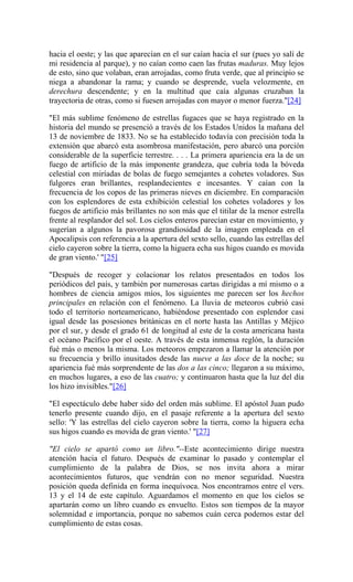 hacia el oeste; y las que aparecían en el sur caían hacia el sur (pues yo salí de
mi residencia al parque), y no caían como caen las frutas maduras. Muy lejos
de esto, sino que volaban, eran arrojadas, como fruta verde, que al principio se
niega a abandonar la rama; y cuando se desprende, vuela velozmente, en
derechura descendente; y en la multitud que caía algunas cruzaban la
trayectoria de otras, como si fuesen arrojadas con mayor o menor fuerza."[24]
"El más sublime fenómeno de estrellas fugaces que se haya registrado en la
historia del mundo se presenció a través de los Estados Unidos la mañana del
13 de noviembre de 1833. No se ha establecido todavía con precisión toda la
extensión que abarcó esta asombrosa manifestación, pero abarcó una porción
considerable de la superficie terrestre. . . . La primera apariencia era la de un
fuego de artificio de la más imponente grandeza, que cubría toda la bóveda
celestial con miríadas de bolas de fuego semejantes a cohetes voladores. Sus
fulgores eran brillantes, resplandecientes e incesantes. Y caían con la
frecuencia de los copos de las primeras nieves en diciembre. En comparación
con los esplendores de esta exhibición celestial los cohetes voladores y los
fuegos de artificio más brillantes no son más que el titilar de la menor estrella
frente al resplandor del sol. Los cielos enteros parecían estar en movimiento, y
sugerían a algunos la pavorosa grandiosidad de la imagen empleada en el
Apocalipsis con referencia a la apertura del sexto sello, cuando las estrellas del
cielo cayeron sobre la tierra, como la higuera echa sus higos cuando es movida
de gran viento.' "[25]
"Después de recoger y colacionar los relatos presentados en todos los
periódicos del país, y también por numerosas cartas dirigidas a mí mismo o a
hombres de ciencia amigos míos, los siguientes me parecen ser los hechos
principales en relación con el fenómeno. La lluvia de meteoros cubrió casi
todo el territorio norteamericano, habiéndose presentado con esplendor casi
igual desde las posesiones británicas en el norte hasta las Antillas y Méjico
por el sur, y desde el grado 61 de longitud al este de la costa americana hasta
el océano Pacífico por el oeste. A través de esta inmensa reglón, la duración
fué más o menos la misma. Los meteoros empezaron a llamar la atención por
su frecuencia y brillo inusitados desde las nueve a las doce de la noche; su
apariencia fué más sorprendente de las dos a las cinco; llegaron a su máximo,
en muchos lugares, a eso de las cuatro; y continuaron hasta que la luz del día
los hizo invisibles."[26]
"El espectáculo debe haber sido del orden más sublime. El apóstol Juan pudo
tenerlo presente cuando dijo, en el pasaje referente a la apertura del sexto
sello: 'Y las estrellas del cielo cayeron sobre la tierra, como la higuera echa
sus higos cuando es movida de gran viento.' "[27]
"El cielo se apartó como un libro."--Este acontecimiento dirige nuestra
atención hacia el futuro. Después de examinar lo pasado y contemplar el
cumplimiento de la palabra de Dios, se nos invita ahora a mirar
acontecimientos futuros, que vendrán con no menor seguridad. Nuestra
posición queda definida en forma inequívoca. Nos encontramos entre el vers.
13 y el 14 de este capítulo. Aguardamos el momento en que los cielos se
apartarán como un libro cuando es envuelto. Estos son tiempos de la mayor
solemnidad e importancia, porque no sabemos cuán cerca podemos estar del
cumplimiento de estas cosas.
 
