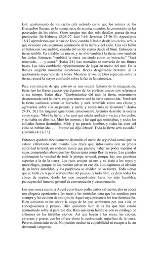 Este apartamiento de los cielos está incluído en lo que los autores de los
Evangelios llaman, en la misma serie de acontecimientos, la conmoción de las
potestades de los cielos. Otros pasajes nos dan más detalles acerca de esta
predicción. De Hebreos 12:25-27; Joel 3:16; Jeremías 25:30-33; Apocalipsis
16:17 aprendemos que la voz de Dios, cuando él hable desde los cielos, será la
que ocasione esta espantosa conmoción de la tierra y del cielo. Una vez habló
el Señor con voz audible, cuando dió su ley eterna desde el Sinaí. Entonces la
tierra tembló. Va a hablar de nuevo, y no sólo temblará la tierra, sino también
los cielos. Entonces "temblará la tierra vacilando como un borracho." "Será
removida, . . . y caerá." (Isaías 24.) Las montañas se moverán de sus firmes
bases. Las islas cambiarán repentinamente de lugar en medio del mar. De la
llanura surgirán montañas escabrosas. Rocas desgarradas brotarán de la
quebrantada superficie de la tierra. Mientras la voz de Dios repercuta sobre la
tierra, reinará la mayor confusión sobre la faz de la naturaleza.
Para convencerse de que esto no es una simple fantasía de la imaginación,
basta leer las frases exactas que algunos de los profetas usaron con referencia
a ese tiempo. Isaías dice: "Quebrantaráse del todo la tierra, enteramente
desmenuzada será la tierra, en gran manera será la tierra conmovida. Temblará
la tierra vacilando como un borracho, y será removida como una choza; y
agravaráse sobre ella su pecado, y caerá, y nunca más se levantará." (Isaías
24:19, 20.) En lenguaje igualmente emocionante Jeremías describe la escena
como sigue: "Miré la tierra, y he aquí que estaba asolada y vacía; y los cielos,
y no había en ellos luz. Miré los montes, y he aquí que temblaban, y todos los
collados fueron destruídos. Miré, y no parecía hombre, y todas las aves del
cielo se habían ido. . . . Porque así dijo Jehová: Toda la tierra será asolada."
(Jeremías 4:23-27.)
Entonces quedará efectivamente destruído el sueño de seguridad carnal que ha
estado elaborando este mundo. Los reyes que, intoxicados con su propia
autoridad terrenal, no soñaron nunca que pudiese haber un poder superior al
suyo, comprenden ahora que hay Quien reina como Rey de reyes. Los grandes
contemplan la vanidad de toda la pompa terrenal, porque hay una grandeza
superior a la de la tierra. Los ricos arrojan su oro y su plata a los topos y
murciélagos, porque no los pueden salvar en ese día. Los capitanes se olvidan
de su breve autoridad, y los poderosos se olvidan de su fuerza. Todo siervo
que se halla en la peor servidumbre del pecado, y todo libre, es decir todas las
clases de impíos, desde los más encumbrados hasta los más humildes,
participan del lamento general de consternación y desesperación.
Los que nunca oraron a Aquel cuyo brazo podía darles salvación, elevan ahora
una plegaria agonizante a las rocas y las montañas para que los sepulten para
siempre y los oculten de los ojos de Aquel cuya presencia les trae destrucción.
Bien quisieran evitar ahora la siega de lo que sembraron por una vida de
concupiscencia y pecado. Bien quisieran huir de la ira que han estado
acumulando sobre sí para ese día. Bien quisieran hundirse con su catálogo de
crímenes en las tinieblas eternas. Así que huyen a las rocas, las cuevas,
cavernas y grietas que les ofrece ahora la quebrantada superficie de la tierra.
Pero es demasiado tarde. No pueden ocultar su culpabilidad ni escapar a la tan
demorada venganza.
 