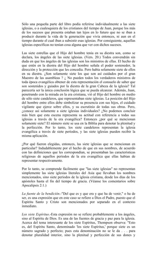 Sólo una pequeña parte del libro podía referirse individualmente a las siete
iglesias, o a cualesquiera de los cristianos del tiempo de Juan, porque los más
de los sucesos que presenta estaban tan lejos en lo futuro que no se iban a
producir durante la vida de la generación que vivía entonces, ni aun en el
tiempo durante el cual iban a subsistir esas iglesias. Por consiguiente, aquellas
iglesias específicas no tenían cosa alguna que ver con dichos sucesos.
Las siete estrellas que el Hijo del hombre tenía en su diestra son, como se
declara, los ángeles de las siete iglesias. (Vers. 20.) Todos convendrán sin
duda en que los ángeles de las iglesias son los ministros de ellas. El hecho de
que estén en la diestra del Hijo del hombre señala el poder sostenedor, la
dirección y la protección que les concedía. Pero había solamente siete de ellos
en su diestra. ¿Son solamente siete los que son así cuidados por el gran
Maestro de las asambleas ? ¿ No pueden todos los verdaderos ministros de
toda época evangélica obtener de esta representación el consuelo de saber que
son sostenidos y guiados por la diestra de la gran Cabeza de la iglesia? Tal
parecería ser la única conclusión lógica que se pueda alcanzar. Además, Juan,
penetrando con la mirada en la era cristiana, vió al Hijo del hombre en medio
de sólo siete candeleros, que representaban siete iglesias. La posición del Hijo
del hombre entre ellos debe simbolizar su presencia con sus hijos, el cuidado
vigilante que ejerce sobre ellos, y su escrutinio de todas sus obras. Pero,
¿conoce así solamente a siete iglesias individuales? ¿No podemos concluir
más bien que esta escena representa su actitud con referencia a todas sus
iglesias a través de la era evangélica? Entonces ¿por qué se mencionan
solamente siete? El número siete se usa en la Biblia para denotar la plenitud y
la perfección. Por lo tanto, los siete candeleros representan la iglesia
evangélica a través de siete períodos, y las siete iglesias pueden recibir la
misma aplicación.
¿Por qué fueron elegidas, entonces, las siete iglesias que se mencionan en
particular? Indudablemente por el hecho de que en sus nombres, de acuerdo
con las definiciones que les correspondían, se presentaban las características
religiosas de aquellos períodos de la era evangélica que ellas habían de
representar respectivamente.
Por lo tanto, se comprende fácilmente que "las siete iglesias" no representan
simplemente las siete iglesias literales del Asia que llevaban los nombres
mencionados, sino siete períodos de la iglesia cristiana, desde los días de los
apóstoles hasta el fin del tiempo de gracia. (Véanse los comentarios sobre
Apocalipsis 2:1.)
La fuente de la bendición.-"Del que es y que era y que ha de venir," o ha de
ser, es una expresión que en este caso se refiere a Dios el Padre, puesto que el
Espíritu Santo y Cristo son mencionados por separado en el contexto
inmediato.
Los siete Espíritus.-Esta expresión no se refiere probablemente a los ángeles,
sino al Espíritu de Dios. Es una de las fuentes de gracia y paz para la iglesia.
Acerca del tema interesante de los siete Espíritus, Thompson observa: "Esto
es, del Espíritu Santo, denominado 'los siete Espíritus,' porque siete es un
número sagrado y perfecto; pues esta denominación no se le da . . . para
denotar pluralidad interior, sino la plenitud y perfección de sus dones y
 