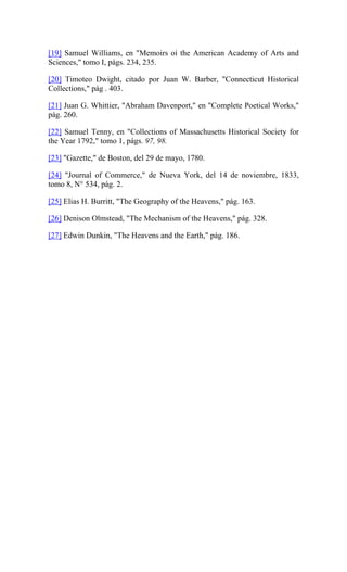 [19] Samuel Williams, en "Memoirs oí the American Academy of Arts and
Sciences," tomo I, págs. 234, 235.
[20] Timoteo Dwight, citado por Juan W. Barber, "Connecticut Historical
Collections," pág . 403.
[21] Juan G. Whittier, "Abraham Davenport," en "Complete Poetical Works,"
pág. 260.
[22] Samuel Tenny, en "Collections of Massachusetts Historical Society for
the Year 1792," tomo 1, págs. 97, 98.
[23] "Gazette," de Boston, del 29 de mayo, 1780.
[24] "Journal of Commerce," de Nueva York, del 14 de noviembre, 1833,
tomo 8, N° 534, pág. 2.
[25] Elias H. Burritt, "The Geography of the Heavens," pág. 163.
[26] Denison Olmstead, "The Mechanism of the Heavens," pág. 328.
[27] Edwin Dunkin, "The Heavens and the Earth," pág. 186.
 