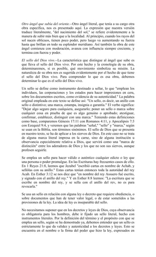 Otro ángel que subía del oriente.--Otro ángel literal, que tenía a su cargo otra
obra específica, nos es presentado aquí. La expresión que nuestra versión
traduce literalmente, "del nacimiento del sol," se refiere evidentemente a la
manera de subir más bien que a la localidad. Al principio, cuando los rayos del
sol nacen oblicuos, tienen poco poder, pero luego va aumentando su fuerza
hasta que brillan en todo su esplendor meridiano. Así también la obra de este
ángel comienza con moderación, avanza con influencia siempre creciente, y
termina con fuerza y poder.
El sello del Dios vivo.--La característica que distingue al ángel que sube es
que lleva el sello del Dios vivo. Por este hecho y la cronología de su obra,
determinaremos, si es posible, qué movimiento simboliza su misión. La
naturaleza de su obra nos es sugerida evidentemente por el hecho de que tiene
el sello del Dios vivo. Para comprender lo que es esa obra, debemos
determinar lo que es el sello del Dios vivo.
Un sello se define como instrumento destinado a sellar, lo que "emplean los
individuos, las corporaciones y los estados para hacer impresiones en cera,
sobre los documentos escritos, como evidencia de su autenticidad." La palabra
original empleada en este texto se define así: "Un sello, es decir, un anillo con
sello o distintivo; una marca, estampa, insignia o garantía." El verbo significa:
"Dejar algo seguro para cualquiera, asegurarlo; poner un sello o marca sobre
cualquier cosa en prueba de que es algo genuino o aprobado; atestiguar,
confirmar, establecer, distinguir con una marca." Teniendo estas definiciones
como base, comparemos Génesis 17:11 con Romanos 4:11, y Apocalipsis 7:3
con Ezequiel 9:4, y veremos que las palabras "señal," "sello" y "marca," según
se usan en la Biblia, son términos sinónimos. El sello de Dios que se presenta
en nuestro texto, se ha de aplicar a los siervos de Dios. En este caso no se trata
de alguna marca literal impresa en la carne, sino de alguna institución u
observancia especialmente relativa a Dios, que servirá como una "marca de
distinción" entre los adoradores de Dios y los que no son sus siervos, aunque
profesen seguirle.
Se emplea un sello para hacer válido o auténtico cualquier edicto o ley que
una persona o poder promulgue. En las Escrituras hay frecuentes casos de ello.
En 1 Reyes 21:8, leemos que Jezabel "escribió cartas en nombre de Achab, y
sellólas con su anillo." Estas cartas tenían entonces toda la autoridad del rey
Acab. En Esther 3:12 se nos dice que "en nombre del rey Assuero fué escrito,
y signado con el anillo del rey." Y en Esther 8:8 leemos: "La escritura que se
escribe en nombre del rey, y se sella con el anillo del rev, no es para
revocarla."
Se usa un sello en relación con alguna ley o decreto que requiere obediencia, o
sobre documentos que han de tener valor legal, o de estar sometidos a las
provisiones de la ley. La idea de ley es inseparable del sello.
No necesitamos suponer que en los decretos y leyes de Dios, cuya observancia
es obligatoria para los hombres, debe ir fijado un sello literal, hecho con
instrumentos literales. Por la definición del término y el propósito con que se
emplea un sello, según se ha demostrado ya, debemos entender que un sello es
estrictamente lo que da validez y autenticidad a los decretos y leyes. Esto se
encuentra en el nombre o la firma del poder que hizo la ley, expresados en
 