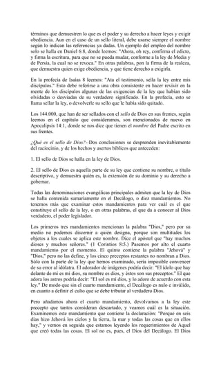 términos que demuestren lo que es el poder y su derecho a hacer leyes y exigir
obediencia. Aun en el caso de un sello literal, debe usarse siempre el nombre
según lo indican las referencias ya dadas. Un ejemplo del empleo del nombre
solo se halla en Daniel 6:8, donde leemos: "Ahora, oh rey, confirma el edicto,
y firma la escritura, para que no se pueda mudar, conforme a la ley de Media y
de Persia, la cual no se revoca." En otras palabras, pon la firma de la realeza,
que demuestra quien exige obediencia, y que tiene derecho a exigirla.
En la profecía de Isaías 8 leemos: "Ata el testimonio, sella la ley entre mis
discípulos." Esto debe referirse a una obra consistente en hacer revivir en la
mente de los discípulos algunas de las exigencias de la ley que habían sido
olvidadas o desviadas de su verdadero significado. En la profecía, esto se
llama sellar la ley, o devolverle su sello que le había sido quitado.
Los 144.000, que han de ser sellados con el sello de Dios en sus frentes, según
leemos en el capítulo que consideramos, son mencionados de nuevo en
Apocalipsis 14:1, donde se nos dice que tienen el nombre del Padre escrito en
sus frentes.
¿Qué es el sello de Dios?--Dos conclusiones se desprenden inevitablemente
del raciocinio, y de los hechos y asertos bíblicos que anteceden:
1. El sello de Dios se halla en la ley de Dios.
2. El sello de Dios es aquella parte de su ley que contiene su nombre, o título
descriptivo, y demuestra quién es, la extensión de su dominio y su derecho a
gobernar.
Todas las denominaciones evangélicas principales admiten que la ley de Dios
se halla contenida sumariamente en el Decálogo, o diez mandamientos. No
tenemos más que examinar estos mandamientos para ver cuál es el que
constituye el sello de la ley, o en otras palabras, el que da a conocer al Dios
verdadero, el poder legislador.
Los primeros tres mandamientos mencionan la palabra "Dios," pero por su
medio no podemos discernir a quién designa, porque son multitudes los
objetos a los cuales se aplica este nombre. Dice el apóstol que "hay muchos
dioses y muchos señores." (1 Corintios 8:5.) Pasemos por alto el cuarto
mandamiento por el momento. El quinto contiene la palabra "Jehová" y
"Dios," pero no las define, y los cinco preceptos restantes no nombran a Dios.
Sólo con la parte de la ley que hemos examinado, sería imposible convencer
de su error al idólatra. El adorador de imágenes podría decir: "El ídolo que hay
delante de mí es mi dios, su nombre es dios, y éstos son sus preceptos." El que
adora los astros podría decir: "El sol es mi dios, y lo adoro de acuerdo con esta
ley." De modo que sin el cuarto mandamiento, el Decálogo es nulo e inválido,
en cuanto a definir el culto que se debe tributar al verdadero Dios.
Pero añadamos ahora el cuarto mandamiento, devolvamos a la ley este
precepto que tantos consideran descartado, y veamos cuál es la situación.
Examinemos este mandamiento que contiene la declaración: "Porque en seis
días hizo Jehová los cielos y la tierra, la mar y todas las cosas que en ellos
hay," y vemos en seguida que estamos leyendo los requerimientos de Aquel
que creó todas las cosas. El sol no es, pues, el Dios del Decálogo. El Dios
 