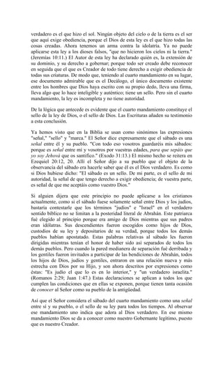 verdadero es el que hizo el sol. Ningún objeto del cielo o de la tierra es el ser
que aquí exige obediencia, porque el Dios de esta ley es el que hizo todas las
cosas creadas. Ahora tenemos un arma contra la idolatría. Ya no puede
aplicarse esta ley a los dioses falsos, "que no hicieron los cielos ni la tierra."
(Jeremías 10:11.) El Autor de esta ley ha declarado quién es, la extensión de
su dominio, y su derecho a gobernar; porque todo ser creado debe reconocer
en seguida que el que es Creador de todo tiene derecho a exigir obediencia de
todas sus criaturas. De modo que, teniendo al cuarto mandamiento en su lugar,
ese documento admirable que es el Decálogo, el único documento existente
entre los hombres que Dios haya escrito con su propio dedo, lleva una firma,
lleva algo que lo hace inteligible y auténtico; tiene un sello. Pero sin el cuarto
mandamiento, la ley es incompleta y no tiene autoridad.
De la lógica que antecede es evidente que el cuarto mandamiento constituye el
sello de la ley de Dios, o el sello de Dios. Las Escrituras añaden su testimonio
a esta conclusión.
Ya hemos visto que en la Biblia se usan como sinónimos las expresiones
"señal," "sello" y "marca." El Señor dice expresamente que el sábado es una
señal entre él y su pueblo. "Con todo eso vosotros guardaréis mis sábados:
porque es señal entre mí y vosotros por vuestras edades, para que sepáis que
yo soy Jehová que os santifico." (Exodo 31:13.) El mismo hecho se reitera en
Ezequiel 20:12, 20. Allí el Señor dijo a su pueblo que el objeto de la
observancia del sábado era hacerle saber que él es el Dios verdadero. Es como
si Dios hubiese dicho: "El sábado es un sello. De mi parte, es el sello de mi
autoridad, la señal de que tengo derecho a exigir obediencia; de vuestra parte,
es señal de que me aceptáis como vuestro Dios."
Si alguien dijera que este principio no puede aplicarse a los cristianos
actualmente, como si el sábado fuese solamente señal entre Dios y los judíos,
bastaría contestarle que los términos "judíos" e "Israel" en el verdadero
sentido bíblico no se limitan a la posteridad literal de Abrahán. Este patriarca
fué elegido al principio porque era amigo de Dios mientras que sus padres
eran idólatras. Sus descendientes fueron escogidos como hijos de Dios,
custodios de su ley y depositarios de su verdad, porque todos los demás
pueblos habían apostatado. Estas palabras relativas al sábado les fueron
dirigidas mientras tenían el honor de haber sido así separados de todos los
demás pueblos. Pero cuando la pared medianera de separación fué derribada y
los gentiles fueron invitados a participar de las bendiciones de Abrahán, todos
los hijos de Dios, judíos y gentiles, entraron en una relación nueva y más
estrecha con Dios por su Hijo, y son ahora descritos por expresiones como
éstas: "Es judío el que lo es en lo interior," y "un verdadero israelita."
(Romanos 2:29; Juan 1:47.) Estas declaraciones se aplican a todos los que
cumplen las condiciones que en ellas se exponen, porque tienen tanta ocasión
de conocer al Señor como su pueblo de la antigüedad.
Así que el Señor considera el sábado del cuarto mandamiento como una señal
entre sí y su pueblo, o el sello de su ley para todos los tiempos. Al observar
ese mandamiento uno indica que adora al Dios verdadero. En ese mismo
mandamiento Dios se da a conocer como nuestro Gobernante legítimo, puesto
que es nuestro Creador.
 