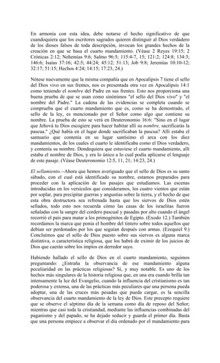 En armonía con esta idea, debe notarse el hecho significativo de que
cuandoquiera que los escritores sagrados quieren distinguir al Dios verdadero
de los dioses falsos de toda descripción, invocan los grandes hechos de la
creación en que se basa el cuarto mandamiento. (Véase 2 Reyes 19:15; 2
Crónicas 2:12; Nehemías 9:6; Salmo 96:5; 115:4-7, 15; 121:2; 124:8; 134:3;
146:6; Isaías 37:16; 42:5; 44:24; 45:12; 51:13; Job 9:8; Jeremías 10:10-12;
32:17; 51:15; Hechos 4:24; 14:15; 17:23, 24.)
Nótese nuevamente que la misma compañía que en Apocalipsis 7 tiene el sello
del Dios vivo en sus frentes, nos es presentada otra vez en Apocalipsis 14:1
como teniendo el nombre del Padre en sus frentes. Esto nos proporciona una
buena prueba de que se usan como sinónimos "el sello del Dios vivo" y "el
nombre del Padre." La cadena de las evidencias se completa cuando se
comprueba que el cuarto mandamiento que es, como se ha demostrado, el
sello de la ley, es mencionado por el Señor como algo que contiene su
nombre. La prueba de esto se verá en Deuteronomio 16:6: "Sino en el lugar
que Jehová tu Dios escogiere para hacer habitar allí su nombre, sacrificarás la
pascua." ¿Qué había en el lugar donde sacrificaban la pascua? Allí estaba el
santuario que contenía en su lugar santísimo el arca con los diez
mandamientos, de los cuales el cuarto le identificaba como el Dios verdadero,
y contenía su nombre. Dondequiera que estuviese el cuarto mandamiento, allí
estaba el nombre de Dios, y era lo único a lo cual podía aplicarse el lenguaje
de este pasaje. (Véase Deuteronomio 12:5, 11, 21; 14:23, 24.)
El sellamiento.--Ahora que hemos averiguado que el sello de Dios es su santo
sábado, con el cual está identificado su nombre, estamos preparados para
proceder con la aplicación de los pasajes que estudiamos. Las escenas
introducidas en los versículos que consideramos, los cuatro vientos que están
por soplar, para precipitar guerras y angustias sobre la tierra, y el hecho de que
esta obra destructora sea refrenada hasta que los siervos de Dios estén
sellados, todo esto nos recuerda cómo las casas de los israelitas fueron
señaladas con la sangre del cordero pascual y pasadas por alto cuando el ángel
recorrió el país para matar a los primogénitos de Egipto. (Exodo 12.) También
recordamos la marca que ponía el hombre del tintero sobre todos aquellos que
debían ser perdonados por los que seguían después con armas. (Ezequiel 9.)
Concluímos que el sello de Dios puesto sobre sus siervos es alguna marca
distintiva, o característica religiosa, que los habrá de eximir de los juicios de
Dios que caerán sobre los impíos en derredor suyo.
Habiendo hallado el sello de Dios en el cuarto mandamiento, seguimos
preguntando: ¿Entraña la observancia de ese mandamiento alguna
peculiaridad en las prácticas religiosas? Sí, y muy notable. Es uno de los
hechos más singulares de la historia religiosa que, en una era cuando brilla tan
intensamente la luz del Evangelio, cuando la influencia del cristianismo es tan
poderosa y extensa, una de las prácticas más peculiares que una persona pueda
adoptar, una de las cruces más pesadas que pueda cargar, es la sencilla
observancia del cuarto mandamiento de la ley de Dios. Este precepto requiere
que se observe el séptimo día de la semana como día de reposo del Señor;
mientras que casi toda la cristiandad, mediante las influencias combinadas del
paganismo y del papado, se ha dejado seducir y guarda el primer día. Basta
que una persona empiece a observar el día ordenado por el mandamiento para
 