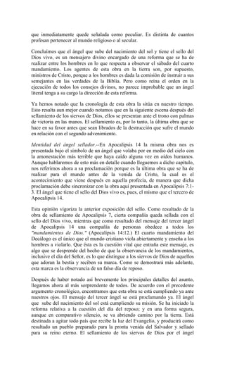 que inmediatamente quede señalada como peculiar. Es distinta de cuantos
profesan pertenecer al mundo religioso o al secular.
Concluímos que el ángel que sube del nacimiento del sol y tiene el sello del
Dios vivo, es un mensajero divino encargado de una reforma que se ha de
realizar entre los hombres en lo que respecta a observar el sábado del cuarto
mandamiento. Los agentes de esta obra en la tierra son, por supuesto,
ministros de Cristo, porque a los hombres es dada la comisión de instruir a sus
semejantes en las verdades de la Biblia. Pero como reina el orden en la
ejecución de todos los consejos divinos, no parece improbable que un ángel
literal tenga a su cargo la dirección de esta reforma.
Ya hemos notado que la cronología de esta obra la sitúa en nuestro tiempo.
Esto resalta aun mejor cuando notamos que en la siguiente escena después del
sellamiento de los siervos de Dios, ellos se presentan ante el trono con palmas
de victoria en las manos. El sellamiento es, por lo tanto, la última obra que se
hace en su favor antes que sean librados de la destrucción que sufre el mundo
en relación con el segundo advenimiento.
Identidad del ángel sellador.--En Apocalipsis 14 la misma obra nos es
presentada bajo el símbolo de un ángel que volaba por en medio del cielo con
la amonestación más terrible que haya caído alguna vez en oídos humanos.
Aunque hablaremos de esto más en detalle cuando lleguemos a dicho capítulo,
nos referimos ahora a su proclamación porque es la última obra que se ha de
realizar para el mundo antes de la venida de Cristo, la cual es el
acontecimiento que viene después en aquella profecía, de manera que dicha
proclamación debe sincronizar con la obra aquí presentada en Apocalipsis 7:1-
3. El ángel que tiene el sello del Dios vivo es, pues, el mismo que el tercero de
Apocalipsis 14.
Esta opinión vigoriza la anterior exposición del sello. Como resultado de la
obra de sellamiento de Apocalipsis 7, cierta compañía queda sellada con el
sello del Dios vivo, mientras que como resultado del mensaje del tercer ángel
de Apocalipsis 14 una compañía de personas obedece a todos los
"mandamientos de Dios." (Apocalipsis 14:12.) El cuarto mandamiento del
Decálogo es el único que el mundo cristiano viola abiertamente y enseña a los
hombres a violarlo. Que ésta es la cuestión vital que entraña este mensaje, es
algo que se desprende del hecho de que la observancia de los mandamientos,
inclusive el día del Señor, es lo que distingue a los siervos de Dios de aquellos
que adoran la bestia y reciben su marca. Como se demostrará más adelante,
esta marca es la observancia de un falso día de reposo.
Después de haber notado así brevemente los principales detalles del asunto,
llegamos ahora al más sorprendente de todos. De acuerdo con el precedente
argumento cronológico, encontramos que esta obra se está cumpliendo ya ante
nuestros ojos. El mensaje del tercer ángel se está proclamando ya. El ángel
que sube del nacimiento del sol está cumpliendo su misión. Se ha iniciado la
reforma relativa a la cuestión del día del reposo; y en una forma segura,
aunque en comparativo silencio, se va abriendo camino por la tierra. Está
destinada a agitar todo país que recibe la luz del Evangelio, y producirá como
resultado un pueblo preparado para la pronta venida del Salvador y sellado
para su reino eterno. El sellamiento de los siervos de Dios por el ángel
 