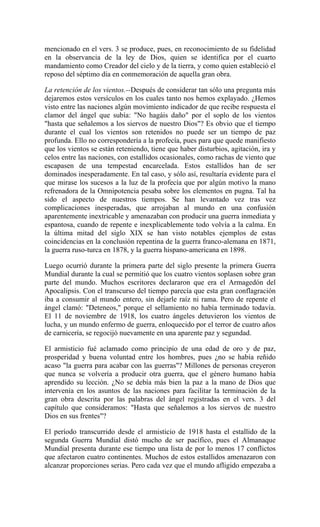mencionado en el vers. 3 se produce, pues, en reconocimiento de su fidelidad
en la observancia de la ley de Dios, quien se identifica por el cuarto
mandamiento como Creador del cielo y de la tierra, y como quien estableció el
reposo del séptimo día en conmemoración de aquella gran obra.
La retención de los vientos.--Después de considerar tan sólo una pregunta más
dejaremos estos versículos en los cuales tanto nos hemos explayado. ¿Hemos
visto entre las naciones algún movimiento indicador de que recibe respuesta el
clamor del ángel que subía: "No hagáis daño" por el soplo de los vientos
"hasta que señalemos a los siervos de nuestro Dios"? Es obvio que el tiempo
durante el cual los vientos son retenidos no puede ser un tiempo de paz
profunda. Ello no correspondería a la profecía, pues para que quede manifiesto
que los vientos se están reteniendo, tiene que haber disturbios, agitación, ira y
celos entre las naciones, con estallidos ocasionales, como rachas de viento que
escapasen de una tempestad encarcelada. Estos estallidos han de ser
dominados inesperadamente. En tal caso, y sólo así, resultaría evidente para el
que mirase los sucesos a la luz de la profecía que por algún motivo la mano
refrenadora de la Omnipotencia pesaba sobre los elementos en pugna. Tal ha
sido el aspecto de nuestros tiempos. Se han levantado vez tras vez
complicaciones inesperadas, que arrojaban al mundo en una confusión
aparentemente inextricable y amenazaban con producir una guerra inmediata y
espantosa, cuando de repente e inexplicablemente todo volvía a la calma. En
la última mitad del siglo XIX se han visto notables ejemplos de estas
coincidencias en la conclusión repentina de la guerra franco-alemana en 1871,
la guerra ruso-turca en 1878, y la guerra hispano-americana en 1898.
Luego ocurrió durante la primera parte del siglo presente la primera Guerra
Mundial durante la cual se permitió que los cuatro vientos soplasen sobre gran
parte del mundo. Muchos escritores declararon que era el Armagedón del
Apocalipsis. Con el transcurso del tiempo parecía que esta gran conflagración
iba a consumir al mundo entero, sin dejarle raíz ni rama. Pero de repente el
ángel clamó: "Deteneos," porque el sellamiento no había terminado todavía.
El 11 de noviembre de 1918, los cuatro ángeles detuvieron los vientos de
lucha, y un mundo enfermo de guerra, enloquecido por el terror de cuatro años
de carnicería, se regocijó nuevamente en una aparente paz y segundad.
El armisticio fué aclamado como principio de una edad de oro y de paz,
prosperidad y buena voluntad entre los hombres, pues ¿no se había reñido
acaso "la guerra para acabar con las guerras"? Millones de personas creyeron
que nunca se volvería a producir otra guerra, que el género humano había
aprendido su lección. ¿No se debía más bien la paz a la mano de Dios que
intervenía en los asuntos de las naciones para facilitar la terminación de la
gran obra descrita por las palabras del ángel registradas en el vers. 3 del
capítulo que consideramos: "Hasta que señalemos a los siervos de nuestro
Dios en sus frentes"?
El período transcurrido desde el armisticio de 1918 hasta el estallido de la
segunda Guerra Mundial distó mucho de ser pacífico, pues el Almanaque
Mundial presenta durante ese tiempo una lista de por lo menos 17 conflictos
que afectaron cuatro continentes. Muchos de estos estallidos amenazaron con
alcanzar proporciones serias. Pero cada vez que el mundo afligido empezaba a
 