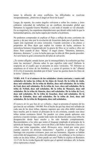 temer la difusión de estos conflictos, las dificultades se resolvían
inesperadamente. ¿Intervino el ángel en favor de la paz?
Luego, de repente, los cuatro ángeles volvieron a soltar los vientos y éstos
cobraron velocidad de torbellino en un conflicto devastador global que
llamamos la segunda Guerra Mundial, y casi todo el mundo se vió afectado.
En su magnitud y las espantosas depredaciones que desató sobre todo lo que la
humanidad aprecia, esta lucha supera por mucho a la primera.
No podemos comprender ni explicar el flujo y reflujo de estas corrientes de
guerra y de paz sino por la revelación de Jesucristo dada por el profeta Juan,
según está registrada en estos versículos. Cuando conviene a los planes y
propósitos de Dios dejar que soplen los vientos de lucha, entonces la
naturaleza humana irregenerada por la gracia de Dios se ve suelta y obra sin
freno. Pero cuando él dice: "Basta," el ángel clama: "Deteneos, deteneos,
deteneos, deteneos," y cesa la lucha para que la obra de Dios pueda proceder.
Así será hasta la gran consumación del plan de salvación.
¿Te sientes afligido, amado lector, por la intranquilidad y la confusión que hay
entre las naciones? ¿Deseas saber lo que significa todo esto? Hallarás la
respuesta en el cuadro que se presenta en estos versículos. "El Altísimo se
enseñorea en el reino de los hombres, y a quien él quisiere lo da." (Daniel
4:32.) En el momento decidido por él hará "cesar las guerras hasta los fines de
la tierra." (Salmo 46:9.)
VERS. 4-8: Y oí el número de los señalados: ciento cuarenta y cuatro mil
señalados de todas las tribus de los hijos de Israel. De la tribu de Judá,
doce mil señalados. De la tribu de Rubén, doce mil señalados. De la tribu
de Gad, doce mil señalados. De la tribu de Aser, doce mil señalados. De la
tribu de Neftalí, doce mil señalados. De la tribu de Manasés, doce mil
señalados. De la tribu de Simeón, doce mil señalados. De la tribu de Leví,
doce mil señalados. De la tribu de Issachar, doce mil señalados. De la
tribu de Zabulón, doce mil señalados. De la tribu de José, doce mil
señalados. De la tribu de Benjamín, doce mil señalados.
El numero de los que han de ser sellados.--Aquí se presenta el numero de los
que han de ser sellados: 144.000. Por el hecho de que hay doce mil sellados de
cada una de las doce tribus, algunos suponen que esta obra debió realizarse
hace mucho, por lo menos al principio de la era cristiana, cuando esas doce
tribus tenían existencia literal. No pueden ver cómo puede aplicarse esta
profecía a nuestro tiempo, cuando todo rastro de distinción entre esas tribus ha
desaparecido desde hace mucho y ha sido borrado completamente.
Recomendamos a los tales que noten el lenguaje empleado al principio de la
epístola de Santiago: "Jacobo, siervo de Dios y del Señor Jesucristo, a las doce
tribus que están esparcidas, salud. Hermanos míos, tened por sumo gozo
cuando cayereis en diversas tentaciones." Aquellos a quienes se dirige
Santiago son creyentes cristianos, pues son sus hermanos. Algunos se habían
convertido del paganismo y otros del judaísmo, y sin embargo se los incluye a
todos en las doce tribus. ¿Cómo puede ser esto? Pablo lo explica en Romanos
11:17-24. En la vívida figura del injerto que el apóstol introduce allí, la buena
oliva representa a Israel.
 