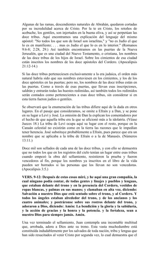 Algunas de las ramas, descendientes naturales de Abrahán, quedaron cortadas
por su incredulidad acerca de Cristo. Por la te en Cristo, los retoños de
acebuche, los gentiles, son injertados en la buena oliva, y así se perpetúan las
doce tribus. Aquí encontramos una explicación del lenguaje del mismo
apóstol: "No todos los que son de Israel son israelitas," y "no es Judío el que
lo es en manifiesto; . . . mas es Judío el que lo es en lo interior." (Romanos
9:6-8; 2:28, 29.) Así también encontramos en las puertas de la Nueva
Jerusalén, que es una ciudad del Nuevo Testamento, o cristiana, los nombres
de las doce tribus de los hijos de Israel. Sobre los cimientos de esa ciudad
están inscritos los nombres de los doce apóstoles del Cordero. (Apocalipsis
21:12-14.)
Si las doce tribus perteneciesen exclusivamente a la era judaica, el orden más
natural habría sido que sus nombres estuviesen en los cimientos, y los de los
doce apóstoles en las puertas; pero no, los nombres de las doce tribus están en
las puertas. Como a través de esas puertas, que llevan esas inscripciones,
saldrán y entrarán todas las huestes redimidas, así también todos los redimidos
serán contados como pertenecientes a esas doce tribus, sin considerar si en
esta tierra fueron judíos o gentiles.
Se observará que la enumeración de las tribus difiere aquí de la dada en otros
lugares. En el pasaje que consideramos, se omite a Efraín y a Dan, y se pone
en su lugar a Leví y José. La omisión de Dan la explican los comentadores por
el hecho de que aquella tribu era la que se aficionó más a la idolatría. (Véase
Jueces 18.) La tribu de Leví ocupa aquí su lugar con el resto, porque en la
Canaán celestial no existirán como en la tierra las razones que le impedían
tener herencia. José substituye probablemente a Efraín, pues parece que era un
nombre que se aplicaba a la tribu de Efraín o a la de Manasés. (Números
13:11.)
Doce mil son sellados de cada una de las doce tribus, y con ello se demuestra
que no todos los que en los registros del cielo tenían un lugar entre esas tribus
cuando empezó la obra del sellamiento, resistieron la prueba y fueron
vencedores al fin, porque los nombres ya inscritos en el libro de la vida
pueden ser borrados si las personas que los llevan no son vencedoras.
(Apocalipsis 3:5.)
VERS. 9-12: Después de estas cosas miré, y he aquí una gran compañía, la
cual ninguno podía contar, de todas gentes y linajes y pueblos y lenguas,
que estaban delante del trono y en la presencia del Cordero, vestidos de
ropas blancas, y palmas en sus manos; y clamaban en alta voz, diciendo:
Salvación a nuestro Dios que está sentado sobre el trono, y al Cordero. Y
todos los ángeles estaban alrededor del trono, y de los ancianos y los
cuatro animales; y postráronse sobre sus rostros delante del trono, y
adoraron a Dios, diciendo: Amén: La bendición y la gloria y la sabiduría,
y la acción de gracias y la honra y la potencia. y la fortaleza, sean a
nuestro Dios para siempre jamás. Amén.
Una vez terminado el sellamiento, Juan contempla una incontable multitud
que, arrobada, adora a Dios ante su trono. Esta vasta muchedumbre está
constituída indudablemente por los salvados de toda nación, tribu y lengua que
han sido resucitados al venir Cristo por segunda vez, lo cual demuestra que el
 
