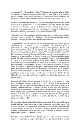 operaciones."[2] Alberto Barnes dice: "El número siete puede haberse dado,
por lo tanto, al Espíritu Santo con referencia a la diversidad o la plenitud de
sus operaciones en las almas humanas, y a su múltiple intervención en los
asuntos del mundo, según se desarrolla ulteriormente en este libro."[3]
Su trono.-Esto se refiere al trono de Dios el Padre, porque Cristo todavía no ha
ascendido a su propio trono. Los siete Espíritus que están delante del trono
indican tal vez "el hecho de que el Espíritu Divino estaba, por así decirlo,
preparado para ser enviado, según una representación común en las Escrituras,
a cumplir propósitos importantes en los asuntos humanos."[4]
"Y de Jesucristo."-Se mencionan aquí algunas de las principales características
de Cristo. El es "el Testigo fiel." Cualquier cosa atestiguada por él es verdad.
Cualquier cosa que prometa, la cumplirá con certidumbre.
"El primogénito de los muertos" es una expresión paralela a otras que se
encuentran en 1 Corintios 15:20, 23; Hebreos 1:6; Romanos 8:29; y
Colosenses 1:15, 18, y se aplican a Cristo; como "primicias de. los que
durmieron," "Primogénito en la tierra," "el primogénito entre muchos
hermanos," "el primogénito de toda criatura," "el primogénito de los muertos."
Pero estas expresiones no denotan que fué el primero en ser resucitado de los
muertos en lo que se refiere al tiempo; porque otros fueron resucitados antes
que él. Además, esto es un punto sin importancia. Cristo es la figura principal
y central de todos los que salieron de la tumba, porque si hubo quienes
resucitaron antes de su tiempo fué por virtud de la venida de Cristo, su obra y
su resurrección. En el propósito de Dios, fué el primero en cuanto al tiempo
como en cuanto a la importancia, porque si bien algunos fueron libertados del
poder de la muerte antes que él, ello no sucedió sino después que el designio
de que Cristo triunfase sobre el sepulcro se hubo formado en la mente de Dios,
que "llama las cosas que no son, como las que son" (Romanos 4:17), y fueron
libertados en virtud de aquel gran propósito que había de realizarse a su
debido tiempo.
Cristo es "el Príncipe de los reyes de la tierra." En cierto sentido lo es ya
ahora. Pablo nos informa, en Efesios 1 :20, 21, de que se ha sentado a la
diestra de Dios "en los cielos, sobre todo principado, y potestad, y potencia, y
señorío, y todo nombre que se nombra, no sólo en este siglo, mas aun en el
venidero." Los nombres más honrados en este mundo son los de los príncipes,
reyes, emperadores y potentados. Pero Cristo ha sido situado muy por encima
de ellos. Está sentado con su Padre en el trono del dominio universal, y está a
igual altura que él en el control de los asuntos de todas las naciones de la
tierra. (Apocalipsis 3:21
En un sentido más particular, Cristo ha de ser príncipe de los reyes de la tierra
cuando ascienda a su propio trono, y los reinos de este mundo pasen a ser "los
reinos de nuestro Señor y su Cristo," cuando sean entregados en sus manos por
el Padre, y salga llevando en su vestidura el título de "Rey de reyes y Señor de
señores," para despedazar las naciones como se rompe un vaso de alfarero.
(Apocalipsis 19:16; 2:27; Salmo 2:8, 9.)
Se habla, además, de Cristo como de aquel que "nos amó, y nos ha lavado de
nuestros pecados con su sangre." Tal vez creemos que hemos recibido mucho
 