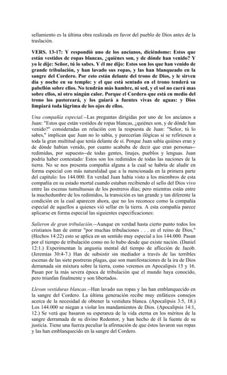 sellamiento es la última obra realizada en favor del pueblo de Dios antes de la
traslación.
VERS. 13-17: Y respondió uno de los ancianos, diciéndome: Estos que
están vestidos de ropas blancas, ¿quiénes son, y de dónde han venido? Y
yo le dije: Señor, tú lo sabes. Y él me dijo: Estos son los que han venido de
grande tribulación, y han lavado sus ropas, y las han blanqueado en la
sangre del Cordero. Por esto están delante del trono de Dios, y le sirven
día y noche en su templo: y el que está sentado en el trono tenderá su
pabellón sobre ellos. No tendrán más hambre, ni sed, y el sol no caerá mas
sobre ellos, ni otro ningún calor. Porque el Cordero que está en medio del
trono los pastoreará, y los guiará a fuentes vivas de aguas: y Dios
limpiará toda lágrima de los ojos de ellos.
Una compañía especial.--Las preguntas dirigidas por uno de los ancianos a
Juan: "Estos que están vestidos de ropas blancas, ¿quiénes son, y de dónde han
venido?" consideradas en relación con la respuesta de Juan: "Señor, tú lo
sabes," implican que Juan no lo sabía, y parecerían ilógicas si se refiriesen a
toda la gran multitud que tenía delante de sí. Porque Juan sabía quiénes eran y
de dónde habían venido, por cuanto acababa de decir que eran personas--
redimidas, por supuesto--de todas gentes, linajes, pueblos y lenguas. Juan
podría haber contestado: Estos son los redimidos de todas las naciones de la
tierra. No se nos presenta compañía alguna a la cual se habría de aludir en
forma especial con más naturalidad que a la mencionada en la primera parte
del capítulo: los 144.000. En verdad Juan había visto a los miembros de esta
compañía en su estado mortal cuando estaban recibiendo el sello del Dios vivo
entre las escenas tumultuosas de los postreros días; pero mientras están entre
la muchedumbre de los redimidos, la transición es tan grande y tan diferente la
condición en la cual aparecen ahora, que no los reconoce como la compañía
especial de aquellos a quienes vió sellar en la tierra. A esta compañía parece
aplicarse en forma especial las siguientes especificaciones:
Salieron de gran tribulación.--Aunque en verdad hasta cierto punto todos los
cristianos han de entrar "por muchas tribulaciones . . . en el reino de Dios,"
(Hechos 14:22) esto se aplica en un sentido muy especial a los 144.000. Pasan
por el tiempo de tribulación como no lo hubo desde que existe nación. (Daniel
12:1.) Experimentan la angustia mental del tiempo de aflicción de Jacob.
(Jeremías 30:4-7.) Han de subsistir sin mediador a través de las terribles
escenas de las siete postreras plagas, que son manifestaciones de la ira de Dios
derramada sin mixtura sobre la tierra, como veremos en Apocalipsis 15 y 16.
Pasan por la más severa época de tribulación que el mundo haya conocido,
pero triunfan finalmente y son libertados.
Llevan vestiduras blancas.--Han lavado sus ropas y las han emblanquecido en
la sangre del Cordero. La última generación recibe muy enfáticos consejos
acerca de la necesidad de obtener la vestidura blanca. (Apocalipsis 3:5, 18.)
Los 144.000 se niegan a violar los mandamientos de Dios. (Apocalipsis 14:1,
12.) Se verá que basaron su esperanza de la vida eterna en los méritos de la
sangre derramada de su divino Redentor, y han hecho de él la fuente de su
justicia. Tiene una fuerza peculiar la afirmación de que éstos lavaron sus ropas
y las han emblanquecido en la sangre del Cordero.
 