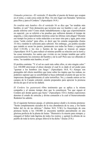 Llamados primicias.--El versículo 15 describe el puesto de honor que ocupan
en el reino, y cuán cerca están de Dios. En otro lugar son llamados "primicias
para Dios y para el Cordero." (Apocalipsis 14:4.)
No tendrán más hambre.--En el versículo 16 se dice que "no tendrán más
hambre, ni sed." Esto demuestra que tuvieron una vez hambre y sed. ¿A qué
puede referirse esto? Como alude indudablemente a algo que experimentaron
en especial, ¿no se referirá a las pruebas que sufrieron durante el tiempo de
angustia, y más especialmente mientras caían las últimas siete plagas? Durante
ese tiempo los justos se verán reducidos a no tener sino pan y agua, pero estas
cosas "serán ciertas" para ellos, es decir que les estarán aseguradas (Isaías
33:16) y tendrán lo suficiente para subsistir. Sin embargo, ¿no podría suceder
que cuando se secan los pastos, juntamente con todas las frutas y vegetación
(Joel 1:18-20), y los ríos y fuentes de las aguas se truecan en sangre
(Apocalipsis 16:4-7), para reducir al mínimo posible su relación con la tierra y
las cosas terrenales, los santos que vivirán en ese tiempo tendrán que sufrir
ocasionalmente los extremos del hambre y de la sed? Pero una vez obtenido el
reino, "no tendrán más hambre, ni sed."
El profeta continúa: "Y el sol no caerá más sobre ellos, ni otro ningún calor."
Los 144.000 atraviesan el plazo durante el cual le es dado al sol poder para
"quemar a los hombres con fuego." (Apocalipsis 16:8, 9.) Aunque son
protegidos del efecto mortífero que tiene sobre los impíos que los rodean, no
podemos suponer que su sensibilidad se haya embotado al punto de que no los
impresione desagradablemente el calor terrorífico. No; y cuando entren en los
campos de la Canaán celestial, estarán preparados para apreciar la promesa
divina de que el sol no les dañará.
El Cordero los pastoreará.--Otro testimonio que se aplica a la misma
compañía y al mismo tiempo dice que la constituyen "los que siguen al
Cordero por donde quiera que fuere." (Apocalipsis 14:4.) Ambas expresiones
denotan el estado de estrecha y divina comunión a la cual el bienaventurado
Redentor los admite.
En el siguiente hermoso pasaje, el salmista parece aludir a la misma promesa:
"Serán completamente saciados de la rica abundancia de tu casa, y los harás
beber del río de tus delicias." (Salmo 36:8, V.M.) La fraseología de esta
promesa hecha a los 144.000 se encuentra también parcialmente en una
gloriosa profecía de la pluma de Isaías: "Destruirá a la muerte para siempre; y
enjugará el Señor toda lágrima de todos los rostros: y quitará la afrenta de su
pueblo de toda la tierra: porque Jehová lo ha dicho." (Isaías 25:8.)
 
