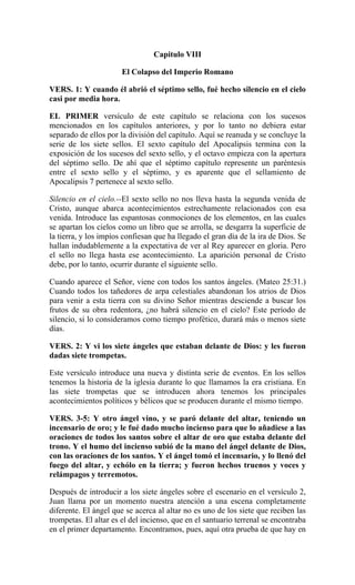 Capitulo VIII
El Colapso del Imperio Romano
VERS. 1: Y cuando él abrió el séptimo sello, fué hecho silencio en el cielo
casi por media hora.
EL PRIMER versículo de este capítulo se relaciona con los sucesos
mencionados en los capítulos anteriores, y por lo tanto no debiera estar
separado de ellos por la división del capítulo. Aquí se reanuda y se concluye la
serie de los siete sellos. El sexto capítulo del Apocalipsis termina con la
exposición de los sucesos del sexto sello, y el octavo empieza con la apertura
del séptimo sello. De ahí que el séptimo capítulo represente un paréntesis
entre el sexto sello y el séptimo, y es aparente que el sellamiento de
Apocalipsis 7 pertenece al sexto sello.
Silencio en el cielo.--El sexto sello no nos lleva hasta la segunda venida de
Cristo, aunque abarca acontecimientos estrechamente relacionados con esa
venida. Introduce las espantosas conmociones de los elementos, en las cuales
se apartan los cielos como un libro que se arrolla, se desgarra la superficie de
la tierra, y los impíos confiesan que ha llegado el gran día de la ira de Dios. Se
hallan indudablemente a la expectativa de ver al Rey aparecer en gloria. Pero
el sello no llega hasta ese acontecimiento. La aparición personal de Cristo
debe, por lo tanto, ocurrir durante el siguiente sello.
Cuando aparece el Señor, viene con todos los santos ángeles. (Mateo 25:31.)
Cuando todos los tañedores de arpa celestiales abandonan los atrios de Dios
para venir a esta tierra con su divino Señor mientras desciende a buscar los
frutos de su obra redentora, ¿no habrá silencio en el cielo? Este período de
silencio, si lo consideramos como tiempo profético, durará más o menos siete
días.
VERS. 2: Y vi los siete ángeles que estaban delante de Dios: y les fueron
dadas siete trompetas.
Este versículo introduce una nueva y distinta serie de eventos. En los sellos
tenemos la historia de la iglesia durante lo que llamamos la era cristiana. En
las siete trompetas que se introducen ahora tenemos los principales
acontecimientos políticos y bélicos que se producen durante el mismo tiempo.
VERS. 3-5: Y otro ángel vino, y se paró delante del altar, teniendo un
incensario de oro; y le fué dado mucho incienso para que lo añadiese a las
oraciones de todos los santos sobre el altar de oro que estaba delante del
trono. Y el humo del incienso subió de la mano del ángel delante de Dios,
con las oraciones de los santos. Y el ángel tomó el incensario, y lo llenó del
fuego del altar, y echólo en la tierra; y fueron hechos truenos y voces y
relámpagos y terremotos.
Después de introducir a los siete ángeles sobre el escenario en el versículo 2,
Juan llama por un momento nuestra atención a una escena completamente
diferente. El ángel que se acerca al altar no es uno de los siete que reciben las
trompetas. El altar es el del incienso, que en el santuario terrenal se encontraba
en el primer departamento. Encontramos, pues, aquí otra prueba de que hay en
 