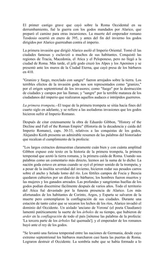 El primer castigo grave que cayó sobre la Roma Occidental en su
derrumbamiento, fué la guerra con los godos mandados por Alarico, que
preparó el camino para otras incursiones. La muerte del emperador romano
Teodosio ocurrió en enero de 395, y antes del fin del invierno los godos
dirigidos por Alarico guerreaban contra el imperio.
La primera invasión que dirigió Alarico asoló el Imperio Oriental. Tomó él las
ciudades famosas y esclavizó a muchos de sus habitantes. Conquistó las
regiones de Tracia, Macedonia, el Atica y el Peloponeso, pero no llegó a la
ciudad de Roma. Más tarde, el jefe godo cruzó los Alpes y los Apeninos y se
presentó ante los muros de la Ciudad Eterna, que cayó presa de los bárbaros
en 410.
"Granizo y fuego, mezclado con sangre" fueron arrojados sobre la tierra. Los
terribles efectos de la invasión goda nos son representados como "granizo,"
por el origen septentrional de los invasores; como "fuego" por la destrucción
de ciudades y campos por las llamas; y "sangre" por la terrible matanza de los
ciudadanos del imperio que realizaron aquellos audaces e intrépidos guerreros.
La primera trompeta,--El toque de la primera trompeta se sitúa hacia fines del
cuarto siglo en adelante, y se refiere a las asoladoras invasiones que los godos
hicieron sufrir al Imperio Romano.
Después de citar extensamente la obra de Eduardo Gibbon, "History of the
Decline and Fall of the Roman Empire" (Historia de la decadencia y caída del
Imperio Romano), caps. 30-33, relativos a las conquistas de los godos,
Alejandro Keith presenta un admirable resumen de las palabras del historiador
que recalcan el cumplimiento de la profecía:
"Los largos extractos demuestran claramente cuán bien y con cuánta amplitud
Gibbon expuso este texto en la historia de la primera trompeta, la primera
tempestad que azotó la tierra romana, y la primera caída de Roma. Usando sus
palabras como un comentario más directo, leemos así la suma de lo dicho: La
nación goda estuvo en armas cuando se oyó el primer sonido de la trompeta, y
a pesar de la insólita severidad del invierno, hicieron rodar sus pesados carros
sobre el ancho y helado lomo del río. Los fértiles campos de Focia y Beocia
quedaron cubiertos por un diluvio de bárbaros; los hombres fueron muertos y
las mujeres y los ganados arreados. Las profundas y sangrientas huellas de los
godos podían discernirse fácilmente después de varios años. Todo el territorio
del Atica fué devastado por la funesta presencia de Alarico. Los más
afortunados de los habitantes de Corinto, Argos, y Esparta se salvaron de la
muerte pero contemplaron la conflagración de sus ciudades. Durante una
estación de tanto calor que se secaron los lechos de los ríos, Alarico invadió el
dominio del Occidente. Un aislado 'anciano de Verona' (el poeta Claudiano)
lamentó patéticamente la suerte de los árboles de su tiempo, que hubieron de
arder en la conflagración de todo el país [nótense las palabras de la profecía:
'La tercera parte de los árboles fué quemada']; y el emperador de los romanos
huyó ante el rey de los godos.
"Se levantó una furiosa tempestad entre las naciones de Germania, desde cuyo
extremo septentrional los bárbaros marcharon casi hasta las puertas de Roma.
Lograron destruir el Occidente. La sombría nube que se había formado a lo
 
