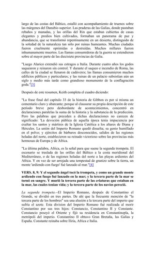 largo de las costas del Báltico, estalló con acompañamiento de truenos sobre
las márgenes del Danubio superior. Las praderas de las Galias, donde pastaban
rebaños y manadas, y las orillas del Rin que estaban cubiertas de casas
elegantes y predios bien cultivados, formaban un panorama de paz y
abundancia, que se transformó repentinamente en un desierto, distinguido de
la soledad de la naturaleza tan sólo por ruinas humeantes. Muchas ciudades
fueron cruelmente oprimidas o destruídas. Muchos millares fueron
inhumanamente muertos. Las llamas consumidoras de la guerra se extendieron
sobre al mayor parte de las diecisiete provincias de Galia.
"Luego Alarico extendió sus estragos a Italia. Durante cuatro años los godos
saquearon y reinaron sin control. Y durante el saqueo e incendio de Roma, las
calles de la ciudad se llenaron de cadáveres; las llamas consumieron muchos
edificios públicos y particulares; y las ruinas de un palacio subsistían aún un
siglo y medio más tarde como grandioso monumento de la conflagración
goda."[3]
Después de este resumen, Keith completa el cuadro diciendo:
"La frase final del capítulo 33 de la historia de Gibbon es por sí misma un
comentario claro y abarcante; porque al clausurar su propia descripción de este
período breve pero desbordante de acontecimientos, concentró en
declaraciones paralelas la suma de la historia y la substancia de la predicción.
Pero las palabras que preceden a dichas declaraciones no carecen de
significado: 'La devoción pública de aquella época tenía impaciencia por
exaltar los santos y mártires de la Iglesia Católica a los altares de Diana y
Hércules. La unión del Imperio Romano quedó disuelta; su genio humillado
en el polvo; y ejércitos de bárbaros desconocidos, salidos de las regiones
heladas del norte, establecieron su reinado victorioso sobre las provincias más
hermosas de Europa y de Africa.
"La última palabra, Africa, es la señal para que suene la segunda trompeta. El
escenario se traslada de las orillas del Báltico a la costa meridional del
Mediterráneo, o de las regiones heladas del norte a las playas ardientes del
Africa. Y en vez de ser arrojada una tempestad de granizo sobre la tierra, un
monte 'ardiendo con fuego' fué lanzado al mar."[4]
VERS. 8, 9: Y el segundo ángel tocó la trompeta, y como un grande monte
ardiendo con fuego fué lanzado en la mar; y la tercera parte de la mar se
tornó en sangre. Y murió la tercera parte de las criaturas que estaban en
la mar, las cuales tenían vida; y la tercera parte de los navíos pereció.
La segunda trompeta.--El Imperio Romano, después de Constantino el
Grande, se dividió en tres partes. De ahí que la frecuente mención de "la
tercera parte de los hombres" sea una alusión a la tercera parte del imperio que
sufría el azote. Esta division del Imperio Romano fué realizada al morir
Constantino por sus tres hijos: Constancio, Constantino II y Constante.
Constancio poseyó el Oriente y fijó su residencia en Constantinopla, la
metrópoli del imperio. Constantino II obtuvo Gran Bretaña, las Galias y
España. Constante reinaba sobre Iliria, Africa e Italia.
 