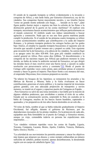 El sonido de la segunda trompeta se refiere evidentemente a la invasión y
conquista de Africa, y más larde Italia, por Gaiserico (Genserico), rey de los
vándalos. Sus conquistas fueron mayormente navales, y sus triunfos fueron
"como un grande monte ardiendo con fuego, . . . lanzado en la mar." ¿Qué
figura podría ilustrar mejor o siquiera tan bien la colisión de las flotas o la
destrucción general de la guerra en las costas marítimas? Al explicar esta
trompeta, necesitamos buscar acontecimientos que influyan particularmente en
el mundo comercial. El símbolo usado nos induce naturalmente a buscar
agitación y conmoción. Nada que no sea una fiera guerra marítima puede
cumplir la predicción. Si el sonido de las primeras cuatro trompetas se refiere
a cuatro acontecimientos notables que contribuyeron a la caída del Imperio
Romano, y la primera trompeta predecía los estragos hechos por los godos
bajo Alarico, al estudiar la segunda trompeta buscaremos el siguiente acto de
invasión que sacudió el poder romano ano y preparó su caída. Esta siguiente
gran invasión fué la de Genserico, a la cabeza de los vándalos. Su carrera llegó
a su apogeo entre los años 428-468. Este gran jefe vándalo estableció su
cuartel general en Africa. Pero como dice Gibbon, "el descubrimiento y la
conquista de las naciones negras [en Africa] que pudiesen moraren la zona
tórrida, no había de tentar la ambición racional de Genserico; así que dirigió
las miradas hacia el mar; resolvió crear una fuerza naval, y ejecutó su audaz
resolución con perseverancia activa y constante."[5] Desde el puerto de
Cartago salló repetidas veces como pirata, para arrebatar presas al comercio
romano y hacer la guerra al imperio. Para hacer frente a ese monarca del mar,
el emperador Mayoriano, hizo extensos preparativos navales.
"Se talaron los bosques de los Apeninos; se restauraron los arsenales y las
fábricas de Ravena y Misena; Italia y la Galia rivalizaron en hacer
contribuciones generosas al erario público; y la marina imperial de trescientas
galeras grandes, con una adecuada proporción de transportes y navíos
menores, se reunió en el seguro y espacioso puerto de Cartagena en España. . .
. Pero Genserico se salvó de una ruina inminente e inevitable por la traición de
algunos súbditos poderosos, que envidiaban o temían el éxito de su señor.
Guiado por su comunicación secreta, sorprendió la flota sin custodia en la
bahía de Cartagena; muchos de los barcos fueron hundidos, capturados o
quemados; y los preparativos de tres años fueron destruídos en un solo día. . . .
"El reino de Italia, nombre al que se había reducido gradualmente el Imperio
Occidental, fué afligido, durante el gobierno de Ricimero, por las
depredaciones incesantes de los piratas vándalos. En la primavera de cada año,
equipaban una flota formidable en el puerto de Cartago; y Genserico mismo,
aunque ya viejo, comandaba todavía en persona las expediciones más
importantes. . . .
"Los vándalos visitaron repetidas veces las costas de España, Liguria,
Toscana, Campania, Lucania, Brutio, Apulia, Calabria, Venecia, Dalmacia,
Epiro, Grecia y Sicilia. . . .
"La celeridad de sus movimientos les permitía amenazar y atacar los objetivos
más lejanos que atrajesen sus deseos; y como siempre embarcaban un número
suficiente de caballos, podían recorrer, apenas desembarcaran, la desalentada
región con un cuerpo de caballería ligera."[6]
 