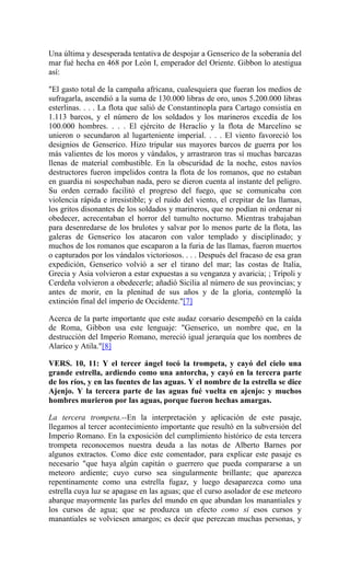 Una última y desesperada tentativa de despojar a Genserico de la soberanía del
mar fué hecha en 468 por León I, emperador del Oriente. Gibbon lo atestigua
así:
"El gasto total de la campaña africana, cualesquiera que fueran los medios de
sufragarla, ascendió a la suma de 130.000 libras de oro, unos 5.200.000 libras
esterlinas. . . . La flota que salió de Constantinopla para Cartago consistía en
1.113 barcos, y el número de los soldados y los marineros excedía de los
100.000 hombres. . . . El ejército de Heraclio y la flota de Marcelino se
unieron o secundaron al lugarteniente imperial. . . . El viento favoreció los
designios de Genserico. Hizo tripular sus mayores barcos de guerra por los
más valientes de los moros y vándalos, y arrastraron tras sí muchas barcazas
llenas de material combustible. En la obscuridad de la noche, estos navíos
destructores fueron impelidos contra la flota de los romanos, que no estaban
en guardia ni sospechaban nada, pero se dieron cuenta al instante del peligro.
Su orden cerrado facilitó el progreso del fuego, que se comunicaba con
violencia rápida e irresistible; y el ruido del viento, el crepitar de las llamas,
los gritos disonantes de los soldados y marineros, que no podían ni ordenar ni
obedecer, acrecentaban el horror del tumulto nocturno. Mientras trabajaban
para desenredarse de los brulotes y salvar por lo menos parte de la flota, las
galeras de Genserico los atacaron con valor templado y disciplinado; y
muchos de los romanos que escaparon a la furia de las llamas, fueron muertos
o capturados por los vándalos victoriosos. . . . Después del fracaso de esa gran
expedición, Genserico volvió a ser el tirano del mar; las costas de Italia,
Grecia y Asia volvieron a estar expuestas a su venganza y avaricia; ; Trípoli y
Cerdeña volvieron a obedecerle; añadió Sicilia al número de sus provincias; y
antes de morir, en la plenitud de sus años y de la gloria, contempló la
extinción final del imperio de Occidente."[7]
Acerca de la parte importante que este audaz corsario desempeñó en la caída
de Roma, Gibbon usa este lenguaje: "Genserico, un nombre que, en la
destrucción del Imperio Romano, mereció igual jerarquía que los nombres de
Alarico y Atila."[8]
VERS. 10, 11: Y el tercer ángel tocó la trompeta, y cayó del cielo una
grande estrella, ardiendo como una antorcha, y cayó en la tercera parte
de los ríos, y en las fuentes de las aguas. Y el nombre de la estrella se dice
Ajenjo. Y la tercera parte de las aguas fué vuelta en ajenjo: y muchos
hombres murieron por las aguas, porque fueron hechas amargas.
La tercera trompeta.--En la interpretación y aplicación de este pasaje,
llegamos al tercer acontecimiento importante que resultó en la subversión del
Imperio Romano. En la exposición del cumplimiento histórico de esta tercera
trompeta reconocemos nuestra deuda a las notas de Alberto Barnes por
algunos extractos. Como dice este comentador, para explicar este pasaje es
necesario "que haya algún capitán o guerrero que pueda compararse a un
meteoro ardiente; cuyo curso sea singularmente brillante; que aparezca
repentinamente como una estrella fugaz, y luego desaparezca como una
estrella cuya luz se apagase en las aguas; que el curso asolador de ese meteoro
abarque mayormente las parles del mundo en que abundan los manantiales y
los cursos de agua; que se produzca un efecto como si esos cursos y
manantiales se volviesen amargos; es decir que perezcan muchas personas, y
 