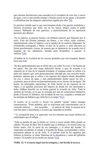 que extensas desolaciones sean causadas en el vecindario de esos ríos y cursos
de agua, como si una estrella amarga y funesta cayese en las aguas, y la muerte
se difundiese por las márgenes adyacentes regadas por ellos."[9]
La premisa sentada aquí es que esta trompeta alude a las guerras asoladoras y
furiosas invasiones que Atila, rey de los hunos, dirigió contra el poder
romano. Hablando de este guerrero, y particularmente de su apariencia
personal, dice Barnes:
"En su aspecto, se parecía mucho a un brillante meteoro que fulgurase por el
cielo. Vino del Oriente juntando sus hunos, y los volcó, como veremos,
repentinamente sobre el imperio, con la rapidez de un meteoro fulgurante. Se
consideraba consagrado a Marte, el dios de la guerra, y solía ataviarse en
forma peculiarmente vistosa, de manera que su apariencia, de acuerdo con el
lenguaje de sus aduladores, bastaba para deslumhrar a quienes le
mirasen."[10]
Al hablar de la localidad de los sucesos predichos por esta trompeta, Barnes
tiene esta nota:
"Se dice particularmente que el efecto iba a ser sobre 'los ríos' y 'las fuentes de
las aguas.' Sea que esto tenga aplicación literal, o que, de acuerdo a lo
supuesto en el caso de la segunda trompeta, el lenguaje usado se refería a la
parte del imperio que sería particularmente afectada por una invasión hostil,
podemos suponer que se refiere a las regiones del imperio donde abundaban
los ríos y cursos de agua, y más particularmente donde nacen los ríos y
corrientes, pues el efecto era permanentemente en las 'fuentes de las aguas.' De
hecho, las principales operaciones de Atila fueron en las regiones de los
Alpes, y en aquellas porciones del imperio de donde los ríos descienden a
Italia. Gibbon describe así en forma general la invasión de Atila: 'Toda la
anchura de Europa, en lo que se extiende por más de ochocientos kilómetros
desde el Euxino al Adriático, fué invadido de una vez, ocupado y asolado por
las miríadas de bárbaros que Atila llevó al campo.'"[11]
El nombre de la estrella es Ajenjo.--La palabra "ajenjo" indica amargas
consecuencias. "Estas palabras, que se relacionan más estrechamente con el
versículo anterior, . . . nos recuerdan . . . el carácter de Atila, la miseria de la
cual fué autor o instrumento y el terror que inspiraba su nombre.
" 'La extirpación total y la supresión,' son los términos que mejor definen las
calamidades que él infligía. . . .
"Atila se jactaba de que la hierba no volvía a crecer donde había pisado su
caballo. 'El azote de Dios' fué el nombre que se atribuyó, y lo insertó entre sus
títulos reales. Fué 'el azote de sus enemigos, y el terror del mundo.' El
emperador occidental, el senado y el pueblo de Roma, con humildad y temor,
procuraron aplacar la ira de Atila. Y el párrafo final de los capítulos que
refieren su historia, se titula 'Síntomas de la decadencia y ruina del gobierno
romano.' El nombre de la estrella era Ajenjo."[12]
VERS. 12: Y el cuarto ángel tocó la trompeta, y fué herida la tercera
 