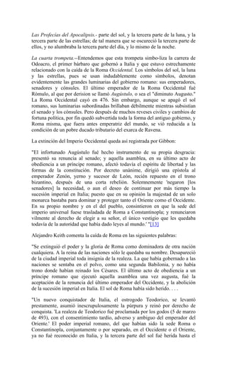 Las Profecías del Apocalipsis.- parte del sol, y la tercera parte de la luna, y la
tercera parte de las estrellas; de tal manera que se oscureció la tercera parte de
ellos, y no alumbraba la tercera parte del día, y lo mismo de la noche.
La cuarta trompeta.--Entendemos que esta trompeta simbo-liza la carrera de
Odoacro, el primer bárbaro que gobernó a Italia y que estuvo estrechamente
relacionado con la caída de la Roma Occidental. Los símbolos del sol, la luna
y las estrellas, pues se usan indudablemente como símbolos, denotan
evidentemente las grandes luminarias del gobierno romano: sus emperadores,
senadores y cónsules. El último emperador de la Roma Occidental fué
Rómulo, al que por derision se llamó Augústulo, o sea el "diminuto Augusto."
La Roma Occidental cayó en 476. Sin embargo, aunque se apagó el sol
romano, sus luminarias subordinadas brillaban débilmente mientras subsistían
el senado y los cónsules. Pero después de muchos reveses civiles y cambios de
fortuna política, por fin quedó subvertida toda la forma del antiguo gobierno, y
Roma misma, que fuera antes emperatriz del mundo, se vió reducida a la
condición de un pobre ducado tributario del exarca de Ravena.
La extinción del Imperio Occidental queda así registrada por Gibbon:
"El infortunado Augústulo fué hecho instrumento de su propia desgracia:
presentó su renuncia al senado; y aquella asamblea, en su último acto de
obediencia a un príncipe romano, afectó todavía el espíritu de libertad y las
formas de la constitución. Por decreto unánime, dirigió una epístola al
emperador Zenón, yerno y sucesor de León, recién repuesto en el trono
bizantino, después de una corta rebelión. Solemnemente 'negaron [los
senadores] la necesidad, o aun el deseo de continuar por más tiempo la
sucesión imperial en Italia; puesto que en su opinión la majestad de un solo
monarca bastaba para dominar y proteger tanto el Oriente como el Occidente.
En su propio nombre y en el del pueblo, consintieron en que la sede del
imperio universal fuese trasladada de Roma a Constantinopla; y renunciaron
vilmente al derecho de elegir a su señor, el único vestigio que les quedaba
todavía de la autoridad que había dado leyes al mundo.' "[13]
Alejandro Keith comenta la caída de Roma en las siguientes palabras:
"Se extinguió el poder y la gloria de Roma como dominadora de otra nación
cualquiera. A la reina de las naciones sólo le quedaba su nombre. Desapareció
de la ciudad imperial toda insignia de la realeza. La que había gobernado a las
naciones se sentaba en el polvo, como una segunda Babilonia, y no había
trono donde habían reinado los Césares. El último acto de obediencia a un
príncipe romano que ejecutó aquella asamblea una vez augusta, fué la
aceptación de la renuncia del último emperador del Occidente, y la abolición
de la sucesión imperial en Italia. El sol de Roma había sido herido. . . .
"Un nuevo conquistador de Italia, el ostrogodo Teodorico, se levantó
prestamente, asumió inescrupulosamente la púrpura y reinó por derecho de
conquista. 'La realeza de Teodorico fué proclamada por los godos (5 de marzo
de 493), con el consentimiento tardío, adverso y ambiguo del emperador del
Oriente.' El poder imperial romano, del que habían sido la sede Roma o
Constantinopla, conjuntamente o por separado, en el Occidente o el Oriente,
ya no fué reconocido en Italia, y la tercera parte del sol fué herida hasta el
 
