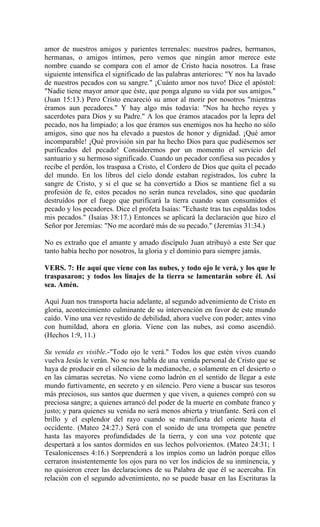 amor de nuestros amigos y parientes terrenales: nuestros padres, hermanos,
hermanas, o amigos íntimos, pero vemos que ningún amor merece este
nombre cuando se compara con el amor de Cristo hacia nosotros. La frase
siguiente intensifica el significado de las palabras anteriores: "Y nos ha lavado
de nuestros pecados con su sangre." ¡Cuánto amor nos tuvo! Dice el apóstol:
"Nadie tiene mayor amor que éste, que ponga alguno su vida por sus amigos."
(Juan 15:13.) Pero Cristo encareció su amor al morir por nosotros "mientras
éramos aun pecadores." Y hay algo más todavía: "Nos ha hecho reyes y
sacerdotes para Dios y su Padre." A los que éramos atacados por la lepra del
pecado, nos ha limpiado; a los que éramos sus enemigos nos ha hecho no sólo
amigos, sino que nos ha elevado a puestos de honor y dignidad. ¡Qué amor
incomparable! ¡Qué provisión sin par ha hecho Dios para que pudiésemos ser
purificados del pecado! Consideremos por un momento el servicio del
santuario y su hermoso significado. Cuando un pecador confiesa sus pecados y
recibe el perdón, los traspasa a Cristo, el Cordero de Dios que quita el pecado
del mundo. En los libros del cielo donde estaban registrados, los cubre la
sangre de Cristo, y si el que se ha convertido a Dios se mantiene fiel a su
profesión de fe, estos pecados no serán nunca revelados, sino que quedarán
destruídos por el fuego que purificará la tierra cuando sean consumidos el
pecado y los pecadores. Dice el profeta Isaías: "Echaste tras tus espaldas todos
mis pecados." (Isaías 38:17.) Entonces se aplicará la declaración que hizo el
Señor por Jeremías: "No me acordaré más de su pecado." (Jeremías 31:34.)
No es extraño que el amante y amado discípulo Juan atribuyó a este Ser que
tanto había hecho por nosotros, la gloria y el dominio para siempre jamás.
VERS. 7: He aquí que viene con las nubes, y todo ojo le verá, y los que le
traspasaron; y todos los linajes de la tierra se lamentarán sobre él. Así
sea. Amén.
Aquí Juan nos transporta hacia adelante, al segundo advenimiento de Cristo en
gloria, acontecimiento culminante de su intervención en favor de este mundo
caído. Vino una vez revestido de debilidad, ahora vuelve con poder; antes vino
con humildad, ahora en gloria. Viene con las nubes, así como ascendió.
(Hechos 1:9, 11.)
Su venida es visible.-"Todo ojo le verá." Todos los que estén vivos cuando
vuelva Jesús le verán. No se nos habla de una venida personal de Cristo que se
haya de producir en el silencio de la medianoche, o solamente en el desierto o
en las cámaras secretas. No viene como ladrón en el sentido de llegar a este
mundo furtivamente, en secreto y en silencio. Pero viene a buscar sus tesoros
más preciosos, sus santos que duermen y que viven, a quienes compró con su
preciosa sangre; a quienes arrancó del poder de la muerte en combate franco y
justo; y para quienes su venida no será menos abierta y triunfante. Será con el
brillo y el esplendor del rayo cuando se manifiesta del oriente hasta el
occidente. (Mateo 24:27.) Será con el sonido de una trompeta que penetre
hasta las mayores profundidades de la tierra, y con una voz potente que
despertará a los santos dormidos en sus lechos polvorientos. (Mateo 24:31; 1
Tesalonicenses 4:16.) Sorprenderá a los impíos como un ladrón porque ellos
cerraron insistentemente los ojos para no ver los indicios de su inminencia, y
no quisieron creer las declaraciones de su Palabra de que él se acercaba. En
relación con el segundo advenimiento, no se puede basar en las Escrituras la
 