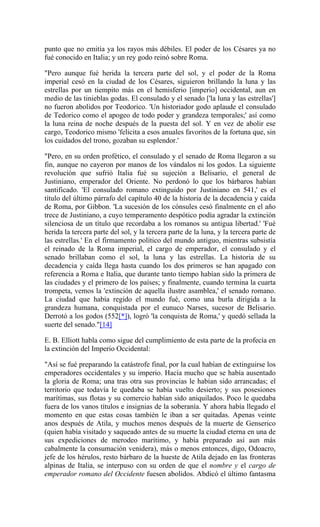 punto que no emitía ya los rayos más débiles. El poder de los Césares ya no
fué conocido en Italia; y un rey godo reinó sobre Roma.
"Pero aunque fué herida la tercera parte del sol, y el poder de la Roma
imperial cesó en la ciudad de los Césares, siguieron brillando la luna y las
estrellas por un tiempito más en el hemisferio [imperio] occidental, aun en
medio de las tinieblas godas. El consulado y el senado ['la luna y las estrellas']
no fueron abolidos por Teodorico. 'Un historiador godo aplaude el consulado
de Tedorico como el apogeo de todo poder y grandeza temporales;' así como
la luna reina de noche después de la puesta del sol. Y en vez de abolir ese
cargo, Teodorico mismo 'felicita a esos anuales favoritos de la fortuna que, sin
los cuidados del trono, gozaban su esplendor.'
"Pero, en su orden profético, el consulado y el senado de Roma llegaron a su
fin, aunque no cayeron por manos de los vándalos ni los godos. La siguiente
revolución que sufrió Italia fué su sujeción a Belisario, el general de
Justiniano, emperador del Oriente. No perdonó lo que los bárbaros habían
santificado. 'El consulado romano extinguido por Justiniano en 541,' es el
título del último párrafo del capítulo 40 de la historia de la decadencia y caída
de Roma, por Gibbon. 'La sucesión de los cónsules cesó finalmente en el año
trece de Justiniano, a cuyo temperamento despótico podía agradar la extinción
silenciosa de un título que recordaba a los romanos su antigua libertad.' 'Fué
herida la tercera parte del sol, y la tercera parte de la luna, y la tercera parte de
las estrellas.' En el firmamento político del mundo antiguo, mientras subsistía
el reinado de la Roma imperial, el cargo de emperador, el consulado y el
senado brillaban como el sol, la luna y las estrellas. La historia de su
decadencia y caída llega hasta cuando los dos primeros se han apagado con
referencia a Roma e Italia, que durante tanto tiempo habían sido la primera de
las ciudades y el primero de los países; y finalmente, cuando termina la cuarta
trompeta, vemos la 'extinción de aquella ilustre asamblea,' el senado romano.
La ciudad que había regido el mundo fué, como una burla dirigida a la
grandeza humana, conquistada por el eunuco Narses, sucesor de Belisario.
Derrotó a los godos (552[*]), logró 'la conquista de Roma,' y quedó sellada la
suerte del senado."[14]
E. B. Elliott habla como sigue del cumplimiento de esta parte de la profecía en
la extinción del Imperio Occidental:
"Así se fué preparando la catástrofe final, por la cual habían de extinguirse los
emperadores occidentales y su imperio. Hacía mucho que se había ausentado
la gloria de Roma; una tras otra sus provincias le habían sido arrancadas; el
territorio que todavía le quedaba se había vuelto desierto; y sus posesiones
marítimas, sus flotas y su comercio habían sido aniquilados. Poco le quedaba
fuera de los vanos títulos e insignias de la soberanía. Y ahora había llegado el
momento en que estas cosas también le iban a ser quitadas. Apenas veinte
anos después de Atila, y muchos menos después de la muerte de Genserico
(quien había visitado y saqueado antes de su muerte la ciudad eterna en una de
sus expediciones de merodeo marítimo, y había preparado así aun más
cabalmente la consumación venidera), más o menos entonces, digo, Odoacro,
jefe de los hérulos, resto bárbaro de la hueste de Atila dejado en las fronteras
alpinas de Italia, se interpuso con su orden de que el nombre y el cargo de
emperador romano del Occidente fuesen abolidos. Abdicó el último fantasma
 