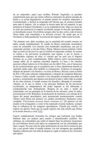 de un emperador, aquel cuyo nombre, Rómulo Augústulo, se prestaba
singularmente para que una mente reflexiva contrastara las glorias pasadas de
Roma y su actual degradación; el senado remitió las insignias imperiales a
Constantinopla, y declaró al emperador del Oriente que un monarca bastaba
para todo el imperio. Así se eclipsó la tercera parte del sol imperial, la que
pertenecía al Imperio Occidental, y ya no resplandeció más. Digo ese tercio de
su orbe que pertenecía al imperio occidental; porque la fracción apocalíptica
es literalmente exacta. En el último arreglo entre las dos; cortes, todo el tercio
ilírico había sido transferido a la división oriental. De modo que en el
Occidente se había producido 'la extinción del imperio;' había caído la noche.
"No obstante esto, debe recordarse que la autoridad del nombre romano no
había cesado completamente. El senado de Roma continuaba reuniéndose
como de costumbre. Los cónsules eran nombrados anualmente, uno por el
emperador oriental, y otro por Italia y Roma. Odoacro mismo gobernó a Italia
bajo un título (el de patricio) que le confirió el emperador oriental. En cuanto
se refería a las provincias occidentales más lejanas, o por lo menos a
considerables regiones de ellas, el vínculo que las unía con el Imperio
Romano no se cortó completamente. Había todavía cierto reconocimiento,
aunque débil, de la suprema autoridad imperial. La luna y las estrellas
parecían reflejar todavía en el Occidente una luz débil. Pero, con el transcurso
de los acontecimientos que se sucedieron unos a otros rápidamente durante el
siguiente medio siglo, ellas también se extinguieron. Teodorico el ostrogodo,
después de destruir a los hérulos y su reino en Roma y Ravena, reinó en Italia
de 493 a 526 como soberano independiente; y después de conquistar Belisario
y Narses a Italia, cuando vencieron a los ostrogodos (conquista precedida de
guerras y asolamientos que dejaron casi desierto al país y sobre todo su ciudad
de las siete colinas), el senado romano fué disuelto y abrogado el consulado.
Además, en lo que se refiere a los príncipes bárbaros de las provincias
occidentales, su independencia del poder imperial se fué afirmando y
comprendiendo más distintamente. Después de un siglo y medio de
calamidades casi sin parangón en la historia de las naciones, como lo indica
correctamente el Dr. Robertson, la declaración de Jerónimo, casi calcada de la
figura del pasaje apocalíptico, pero pronunciada prematuramente cuando
Alarico tomó Roma por primera vez, podría considerarse finalmente como
cumplida: 'Clarissimum terrarum lumen extinctum est,' (El glorioso sol del
mundo se ha extinguido); o como lo ha expresado el poeta moderno, siempre
bajo la influencia de las imágenes apocalípticas: 'Estrella por estrella, vió
expirar sus glorias,' hasta que no quedó siquiera una sola estrella que titilase
en la noche obscura y vacía."[15]
Fueron verdaderamente horrendos los estragos que realizaron esas hordas
bárbaras bajo sus audaces pero crueles y desenfrenados caudillos. Sin
embargo, las calamidades que sufrió el imperio bajo las primeras incursiones
de esos bárbaros fueron cosa ligera en comparación con las calamidades que
iban a seguir. No eran sino las gotas preliminares de una lluvia torrencial que
iba a caer pronto sobre el mundo romano. Las tres trompetas que quedaban
llegaban cubiertas por una nube de desgracia, según se indica en los versículos
que siguen.
 