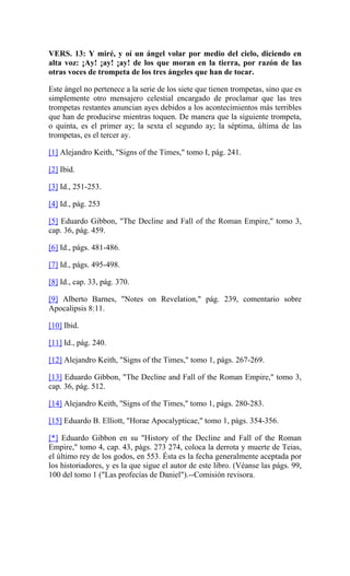 VERS. 13: Y miré, y oí un ángel volar por medio del cielo, diciendo en
alta voz: ¡Ay! ¡ay! ¡ay! de los que moran en la tierra, por razón de las
otras voces de trompeta de los tres ángeles que han de tocar.
Este ángel no pertenece a la serie de los siete que tienen trompetas, sino que es
simplemente otro mensajero celestial encargado de proclamar que las tres
trompetas restantes anuncian ayes debidos a los acontecimientos más terribles
que han de producirse mientras toquen. De manera que la siguiente trompeta,
o quinta, es el primer ay; la sexta el segundo ay; la séptima, última de las
trompetas, es el tercer ay.
[1] Alejandro Keith, "Signs of the Times," tomo I, pág. 241.
[2] Ibid.
[3] Id., 251-253.
[4] Id., pág. 253
[5] Eduardo Gibbon, "The Decline and Fall of the Roman Empire," tomo 3,
cap. 36, pág. 459.
[6] Id., págs. 481-486.
[7] Id., págs. 495-498.
[8] Id., cap. 33, pág. 370.
[9] Alberto Barnes, "Notes on Revelation," pág. 239, comentario sobre
Apocalipsis 8:11.
[10] Ibid.
[11] Id., pág. 240.
[12] Alejandro Keith, "Signs of the Times," tomo 1, págs. 267-269.
[13] Eduardo Gibbon, "The Decline and Fall of the Roman Empire," tomo 3,
cap. 36, pág. 512.
[14] Alejandro Keith, ''Signs of the Times," tomo 1, págs. 280-283.
[15] Eduardo B. Elliott, "Horae Apocalypticae," tomo 1, págs. 354-356.
[*] Eduardo Gibbon en su "History of the Decline and Fall of the Roman
Empire," tomo 4, cap. 43, págs. 273 274, coloca la derrota y muerte de Teias,
el último rey de los godos, en 553. Ésta es la fecha generalmente aceptada por
los historiadores, y es la que sigue el autor de este libro. (Véanse las págs. 99,
100 del tomo 1 ("Las profecías de Daniel").--Comisión revisora.
 