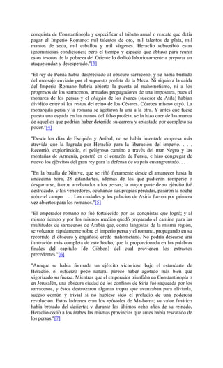 conquista de Constantinopla y especificar el tributo anual o rescate que detía
pagar el Imperio Romano: mil talentos de oro, mil talentos de plata, mil
mantos de seda, mil caballos y mil vírgenes. Heraclio subscribió estas
ignominiosas condiciones; pero el tiempo y espacio que obtuvo para reunir
estos tesoros de la pobreza del Oriente lo dedicó laboriosamente a preparar un
ataque audaz y desesperado."[3]
"El rey de Persia había despreciado al obscuro sarraceno, y se había burlado
del mensaje enviado por el supuesto profeta de la Meca. Ni siquiera la caída
del Imperio Romano habría abierto la puerta al mahometismo, ni a los
progresos de los sarracenos, armados propagadores de una impostura, pues el
monarca de los persas y el chagán de los ávares (sucesor de Atila) habían
dividido entre sí los restos del reino de los Césares. Cósroes mismo cayó. La
monarquía persa y la romana se agotaron la una a la otra. Y antes que fuese
puesta una espada en las manos del falso profeta, se la hizo caer de las manos
de aquellos que podrían haber detenido su carrera y aplastado por completo su
poder."[4]
"Desde los días de Escipión y Aníbal, no se había intentado empresa más
atrevida que la lograda por Heraclio para la liberación del imperio. . . .
Recorrió, explorándolo, el peligroso camino a través del mar Negro y las
montañas de Armenia, penetró en el corazón de Persia, e hizo congregar de
nuevo los ejércitos del gran rey para la defensa de su país ensangrentado. . . .
"En la batalla de Nínive, que se riñó fieramente desde el amanecer hasta la
undécima hora, 28 estandartes, además de los que pudieron romperse o
desgarrarse, fueron arrebatados a los persas; la mayor parte de su ejército fué
destrozado, y los vencedores, ocultando sus propias pérdidas, pasaron la noche
sobre el campo. . . . Las ciudades y los palacios de Asiria fueron por primera
vez abiertos para los romanos."[5]
"El emperador romano no fué fortalecido por las conquistas que logró; y al
mismo tiempo y por los mismos medios quedó preparado el camino para las
multitudes de sarracenos de Arabia que, como langostas de la misma región,
se volcaron rápidamente sobre el imperio persa y el romano, propagando en su
recorrido el obscuro y engañoso credo mahometano. No podría desearse una
ilustración más completa de este hecho, que la proporcionada en las palabras
finales del capítulo [de Gibbon] del cual provienen los extractos
precedentes."[6]
"Aunque se había formado un ejército victorioso bajo el estandarte de
Heraclio, el esfuerzo poco natural parece haber agotado más bien que
vigorizado su fuerza. Mientras que el emperador triunfaba en Constantinopla o
en Jerusalén, una obscura ciudad de los confines de Siria fué saqueada por los
sarracenos, y éstos destrozaron algunas tropas que avanzaban para aliviarla,
suceso común y trivial si no hubiese sido el preludio de una poderosa
revolución. Estos ladrones eran los apóstoles de Ma-homa; su valor fanático
había brotado del desierto; y durante los últimos ocho años de su reinado,
Heraclio cedió a los árabes las mismas provincias que antes había rescatado de
los persas."[7]
 