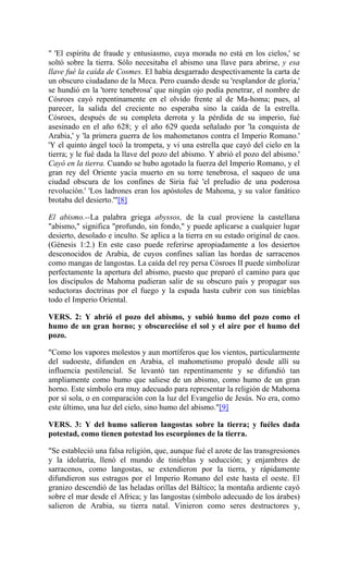 " 'El espíritu de fraude y entusiasmo, cuya morada no está en los cielos,' se
soltó sobre la tierra. Sólo necesitaba el abismo una llave para abrirse, y esa
llave fué la caída de Cosmes. El había desgarrado despectivamente la carta de
un obscuro ciudadano de la Meca. Pero cuando desde su 'resplandor de gloria,'
se hundió en la 'torre tenebrosa' que ningún ojo podía penetrar, el nombre de
Cósroes cayó repentinamente en el olvido frente al de Ma-homa; pues, al
parecer, la salida del creciente no esperaba sino la caída de la estrella.
Cósroes, después de su completa derrota y la pérdida de su imperio, fué
asesinado en el año 628; y el año 629 queda señalado por 'la conquista de
Arabia,' y 'la primera guerra de los mahometanos contra el Imperio Romano.'
'Y el quinto ángel tocó la trompeta, y vi una estrella que cayó del cielo en la
tierra; y le fué dada la llave del pozo del abismo. Y abrió el pozo del abismo.'
Cayó en la tierra. Cuando se hubo agotado la fuerza del Imperio Romano, y el
gran rey del Oriente yacía muerto en su torre tenebrosa, el saqueo de una
ciudad obscura de los confines de Siria fué 'el preludio de una poderosa
revolución.' 'Los ladrones eran los apóstoles de Mahoma, y su valor fanático
brotaba del desierto.'"[8]
El abismo.--La palabra griega abyssos, de la cual proviene la castellana
"abismo," significa "profundo, sin fondo," y puede aplicarse a cualquier lugar
desierto, desolado e inculto. Se aplica a la tierra en su estado original de caos.
(Génesis 1:2.) En este caso puede referirse apropiadamente a los desiertos
desconocidos de Arabia, de cuyos confines salían las hordas de sarracenos
como mangas de langostas. La caída del rey persa Cósroes II puede simbolizar
perfectamente la apertura del abismo, puesto que preparó el camino para que
los discípulos de Mahoma pudieran salir de su obscuro país y propagar sus
seductoras doctrinas por el fuego y la espada hasta cubrir con sus tinieblas
todo el Imperio Oriental.
VERS. 2: Y abrió el pozo del abismo, y subió humo del pozo como el
humo de un gran horno; y obscurecióse el sol y el aire por el humo del
pozo.
"Como los vapores molestos y aun mortíferos que los vientos, particularmente
del sudoeste, difunden en Arabia, el mahometismo propaló desde allí su
influencia pestilencial. Se levantó tan repentinamente y se difundió tan
ampliamente como humo que saliese de un abismo, como humo de un gran
horno. Este símbolo era muy adecuado para representar la religión de Mahoma
por sí sola, o en comparación con la luz del Evangelio de Jesús. No era, como
este último, una luz del cielo, sino humo del abismo."[9]
VERS. 3: Y del humo salieron langostas sobre la tierra; y fuéles dada
potestad, como tienen potestad los escorpiones de la tierra.
"Se estableció una falsa religión, que, aunque fué el azote de las transgresiones
y la idolatría, llenó el mundo de tinieblas y seducción; y enjambres de
sarracenos, como langostas, se extendieron por la tierra, y rápidamente
difundieron sus estragos por el Imperio Romano del este hasta el oeste. El
granizo descendió de las heladas orillas del Báltico; la montaña ardiente cayó
sobre el mar desde el Africa; y las langostas (símbolo adecuado de los árabes)
salieron de Arabia, su tierra natal. Vinieron como seres destructores y,
 