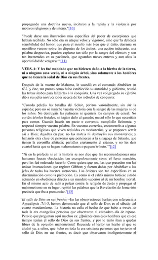 propagando una doctrina nueva, incitaron a la rapiña y la violencia por
motivos religiosos y de interés."[10]
"Puede darse una ilustración más específica del poder de escorpiones que
habían recibido. No sólo era su ataque veloz y vigoroso, sino que 'la delicada
sensibilidad del honor, que pesa el insulto más bien que el daño, derrama su
mortífero veneno sobre las disputas de los árabes; una acción indecente, una
palabra despectiva, pueden expiarse tan sólo por la sangre del ofensor; y son
tan inveterados en su paciencia, que aguardan meses enteros y aun años la
oportunidad de vengarse.'"[11]
VERS. 4: Y les fué mandado que no hiciesen daño a la hierba de la tierra,
ni a ninguna cosa verde, ni a ningún árbol, sino solamente a los hombres
que no tienen la señal de Dios en sus frentes.
Después de la muerte de Mahoma, le sucedió en el comando Abubéker en
632, y éste, tan pronto como hubo establecido su autoridad y gobierno, reunió
las tribus árabes para lanzarlas a la conquista. Una vez congregado su ejército
dió a sus jefes instrucciones acerca de los métodos de conquista:
"Cuando peleéis las batallas del Señor, portaos varonilmente, sin dar la
espalda; pero no se manche vuestra victoria con la sangre de las mujeres ni de
los niños. No destruyáis las palmeras ni queméis los campos de cereal. No
cortéis árboles frutales, ni hagáis daño al ganado; matad sólo lo que necesitáis
para comer. Cuando hacéis un pacto o convenio, cumplidlo fielmente, y
respetad siempre vuestra palabra. En vuestras correrías, encontraréis a algunas
personas religiosas que viven recluídas en monasterios, y se proponen servir
así a Dios; dejadlas en paz; no las matéis ni destruyáis sus monasterios; y
hallaréis otra clase de personas que pertenecen a la sinagoga de Satanás, que
tienen la coronilla afeitada; partidles ciertamente el cráneo, y no les deis
cuartel hasta que se hagan mahometanos o paguen 'tributo.' "[12]
"Ni en la profecía ni en la historia se nos dice que las recomendaciones más
humanas fueran obedecidas tan escrupulosamente como el feroz mandato;
pero les fué ordenado hacerlo. Como quiera que sea, las que preceden son las
únicas instrucciones que registre Gibbon; y fueron dadas por Abubéker a los
jefes de todas las huestes sarracenas. Las órdenes son tan específicas en su
discriminación como la predicción. Es como si el califa mismo hubiese estado
actuando en obediencia directa a un mandato superior al de un hombre mortal.
En el mismo acto de salir a pelear contra la religión de Jesús y propagar el
mahometismo en su lugar, repitió las palabras que la Revelación de Jesucristo
predecía que iba a pronunciar."[13]
El sello de Dios en sus frentes.--En las observaciones hechas con referencia a
Apocalipsis .7:1-3, hemos demostrado que el sello de Dios es el sábado del
cuarto mandamiento. La historia no calla el hecho de que hubo a través de
toda la era evangélica personas que observaron el verdadero día de reposo.
Pero lo que preguntan aquí muchos es: ¿Quiénes eran esos hombres que en ese
tiempo tenían el sello de Dios en sus frentes, y por lo tanto iban a quedar
libres de la opresión mahometana? Recuerde el lector un hecho al que se
aludió ya, a saber, que hubo en toda la era cristiana personas que tuvieron el
sello de Dios en sus frentes, es decir que observaron inteligentemente el
 